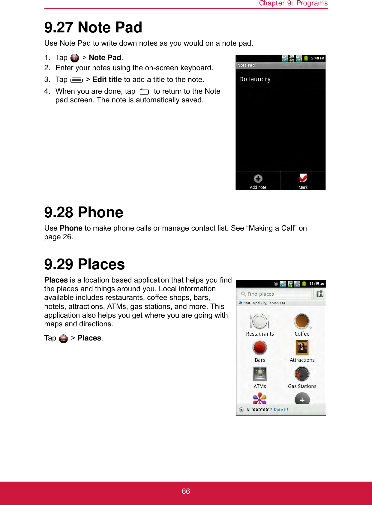 Chapter 9: Programs669.27 Note PadUse Note Pad to write down notes as you would on a note pad.1. Tap  &gt; Note Pad. 2. Enter your notes using the on-screen keyboard.3. Tap  &gt; Edit title to add a title to the note.4. When you are done, tap   to return to the Note pad screen. The note is automatically saved.9.28 PhoneUse Phone to make phone calls or manage contact list. See “Making a Call” on page 26.9.29 PlacesPlaces is a location based application that helps you find the places and things around you. Local information available includes restaurants, coffee shops, bars, hotels, attractions, ATMs, gas stations, and more. This application also helps you get where you are going with maps and directions.Tap  &gt; Places.