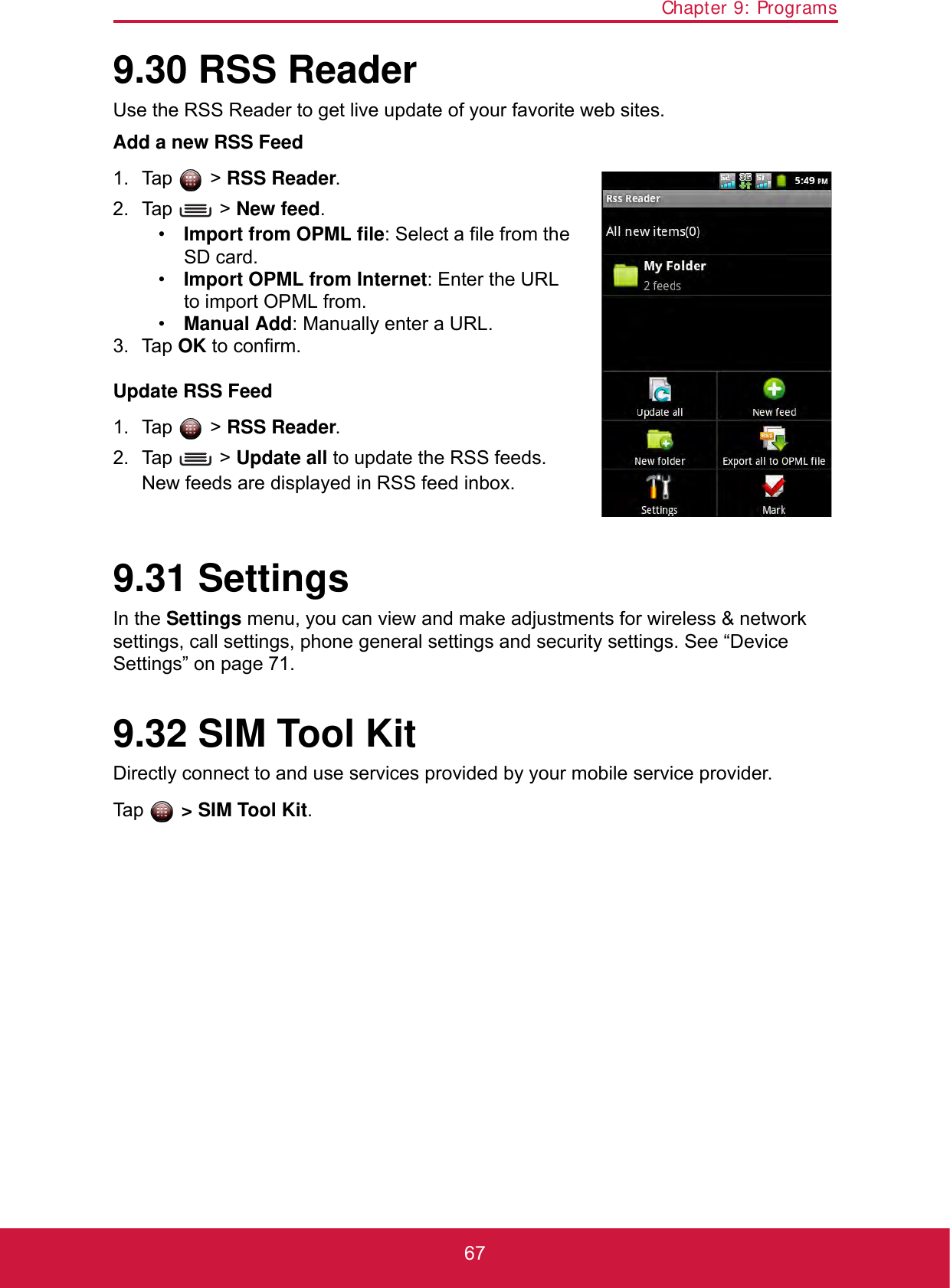 Chapter 9: Programs679.30 RSS ReaderUse the RSS Reader to get live update of your favorite web sites.Add a new RSS Feed1. Tap  &gt; RSS Reader. 2. Tap  &gt; New feed.•Import from OPML file: Select a file from the SD card.•Import OPML from Internet: Enter the URL to import OPML from.•Manual Add: Manually enter a URL.3. Tap OK to confirm.Update RSS Feed1. Tap  &gt; RSS Reader. 2. Tap  &gt; Update all to update the RSS feeds.New feeds are displayed in RSS feed inbox.9.31 SettingsIn the Settings menu, you can view and make adjustments for wireless &amp; network settings, call settings, phone general settings and security settings. See “Device Settings” on page 71.9.32 SIM Tool KitDirectly connect to and use services provided by your mobile service provider.Tap  &gt; SIM Tool Kit.