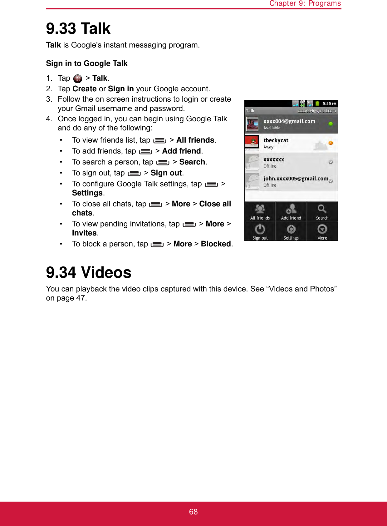 Chapter 9: Programs689.33 TalkTalk is Google&apos;s instant messaging program.Sign in to Google Talk1. Tap  &gt; Talk.2. Tap Create or Sign in your Google account.3. Follow the on screen instructions to login or create your Gmail username and password.4. Once logged in, you can begin using Google Talk and do any of the following:• To view friends list, tap   &gt; All friends.• To add friends, tap   &gt; Add friend.• To search a person, tap   &gt; Search.• To sign out, tap   &gt; Sign out.• To configure Google Talk settings, tap   &gt; Settings.• To close all chats, tap   &gt; More &gt; Close all chats. • To view pending invitations, tap   &gt; More &gt; Invites.• To block a person, tap   &gt; More &gt; Blocked.9.34 VideosYou can playback the video clips captured with this device. See “Videos and Photos” on page 47.