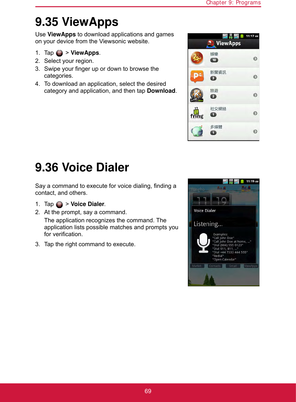 Chapter 9: Programs699.35 ViewAppsUse ViewApps to download applications and games on your device from the Viewsonic website.1. Tap  &gt; ViewApps.2. Select your region.3. Swipe your finger up or down to browse the categories.4. To download an application, select the desired category and application, and then tap Download.9.36 Voice DialerSay a command to execute for voice dialing, finding a contact, and others.1. Tap  &gt; Voice Dialer.2. At the prompt, say a command.The application recognizes the command. The application lists possible matches and prompts you for verification. 3. Tap the right command to execute.