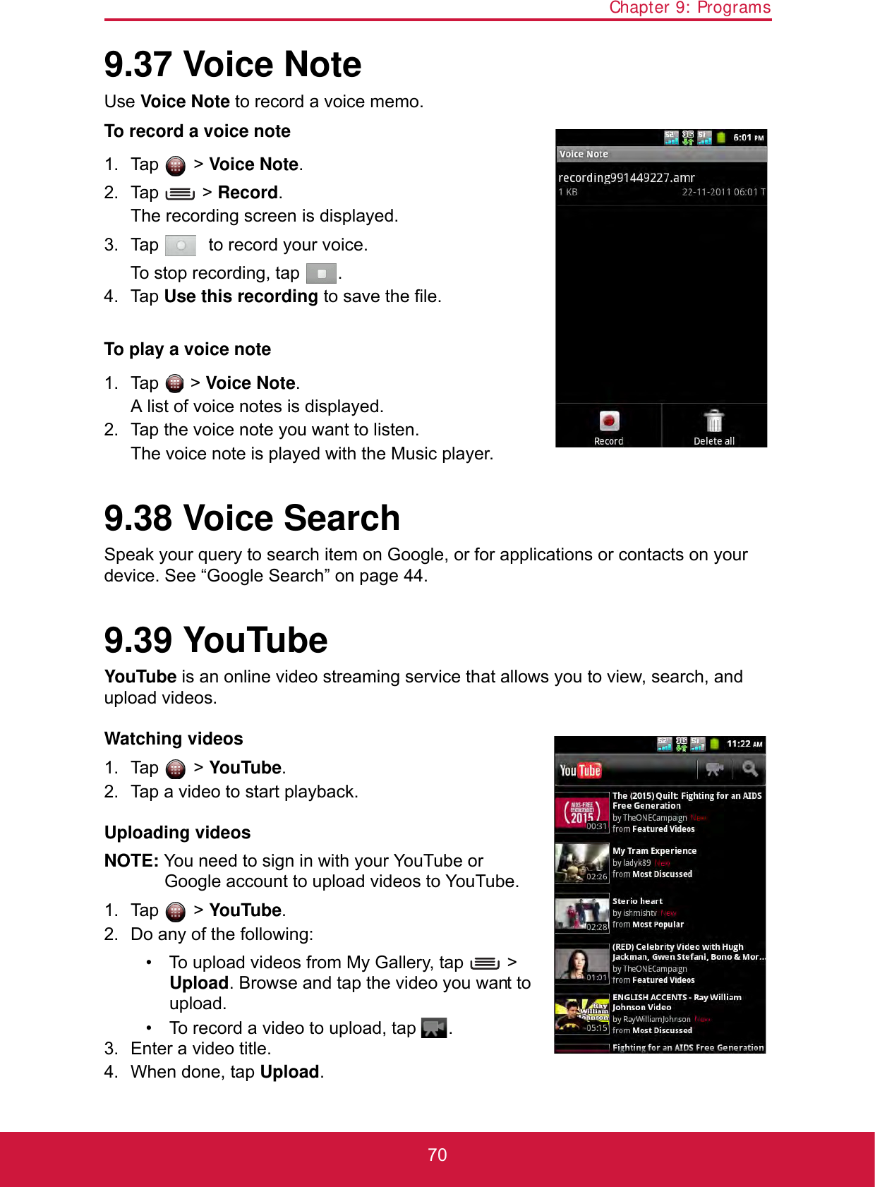 Chapter 9: Programs709.37 Voice NoteUse Voice Note to record a voice memo.To record a voice note1. Tap  &gt; Voice Note.2. Tap  &gt; Record. The recording screen is displayed.3. Tap    to record your voice. To stop recording, tap  .4. Tap Use this recording to save the file.To play a voice note1. Tap  &gt; Voice Note.A list of voice notes is displayed. 2. Tap the voice note you want to listen.The voice note is played with the Music player.9.38 Voice SearchSpeak your query to search item on Google, or for applications or contacts on your device. See “Google Search” on page 44.9.39 YouTubeYouTube is an online video streaming service that allows you to view, search, and upload videos.Watching videos1. Tap  &gt; YouTube.2. Tap a video to start playback.Uploading videosNOTE: You need to sign in with your YouTube or Google account to upload videos to YouTube.1. Tap  &gt; YouTube.2. Do any of the following:• To upload videos from My Gallery, tap   &gt; Upload. Browse and tap the video you want to upload.• To record a video to upload, tap  .3. Enter a video title.4. When done, tap Upload.