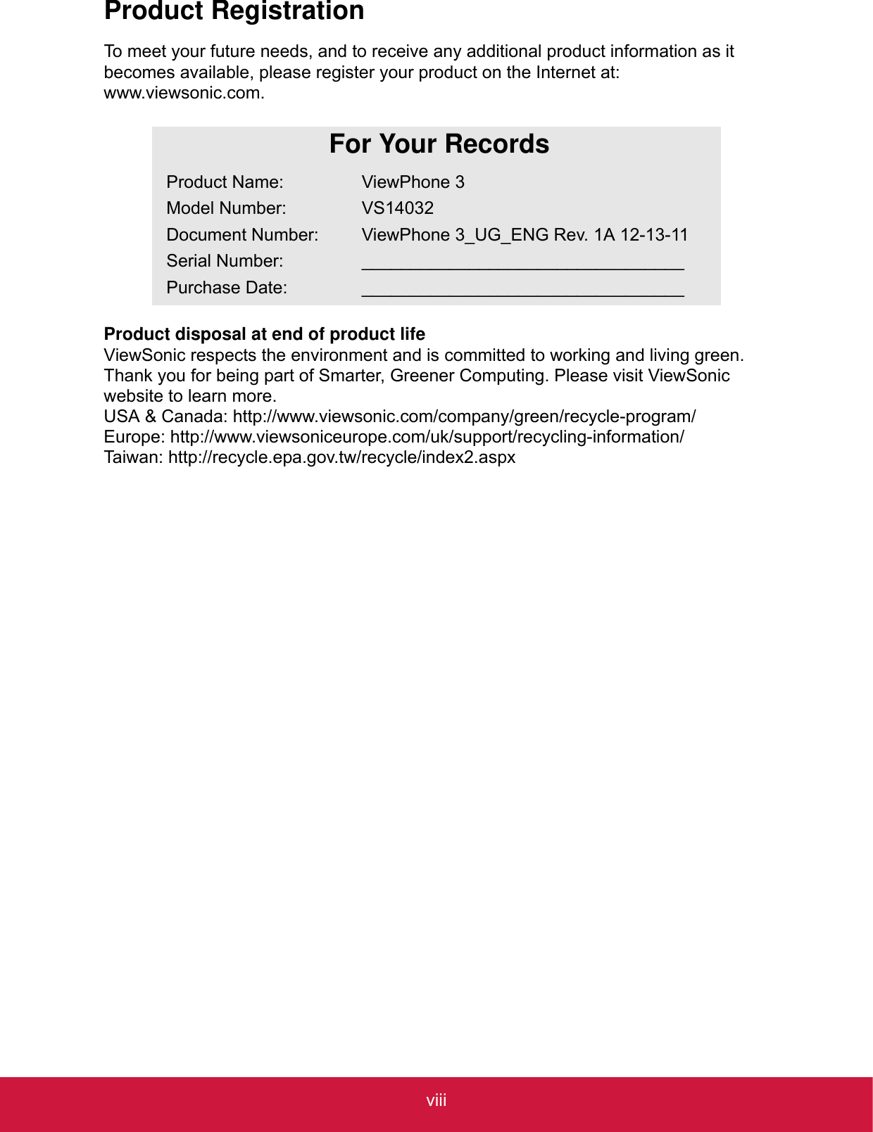 viiiProduct RegistrationTo meet your future needs, and to receive any additional product information as it becomes available, please register your product on the Internet at: www.viewsonic.com.Product disposal at end of product lifeViewSonic respects the environment and is committed to working and living green. Thank you for being part of Smarter, Greener Computing. Please visit ViewSonic website to learn more.USA &amp; Canada: http://www.viewsonic.com/company/green/recycle-program/Europe: http://www.viewsoniceurope.com/uk/support/recycling-information/Taiwan: http://recycle.epa.gov.tw/recycle/index2.aspxFor Your RecordsProduct Name:Model Number:Document Number:Serial Number:Purchase Date:ViewPhone 3VS14032ViewPhone 3_UG_ENG Rev. 1A 12-13-11__________________________________________________________________