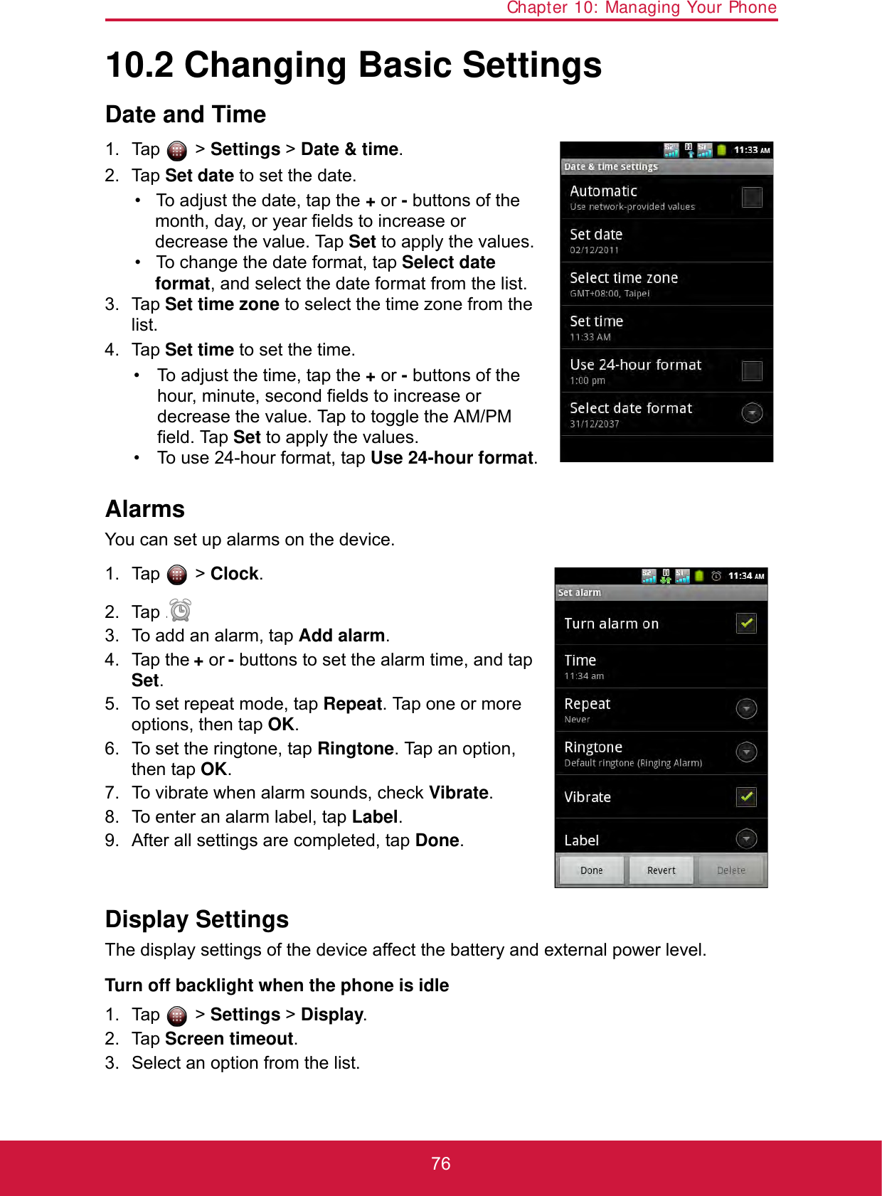 Chapter 10: Managing Your Phone7610.2 Changing Basic SettingsDate and Time1. Tap  &gt; Settings &gt; Date &amp; time.2. Tap Set date to set the date.• To adjust the date, tap the + or - buttons of the month, day, or year fields to increase or decrease the value. Tap Set to apply the values.• To change the date format, tap Select date format, and select the date format from the list.3. Tap Set time zone to select the time zone from the list.4. Tap Set time to set the time.• To adjust the time, tap the + or - buttons of the hour, minute, second fields to increase or decrease the value. Tap to toggle the AM/PM field. Tap Set to apply the values.• To use 24-hour format, tap Use 24-hour format.AlarmsYou can set up alarms on the device.1. Tap  &gt; Clock.2. Tap .3. To add an alarm, tap Add alarm.4. Tap the + or - buttons to set the alarm time, and tap Set.5. To set repeat mode, tap Repeat. Tap one or more options, then tap OK.6. To set the ringtone, tap Ringtone. Tap an option, then tap OK.7. To vibrate when alarm sounds, check Vibrate.8. To enter an alarm label, tap Label.9. After all settings are completed, tap Done.Display SettingsThe display settings of the device affect the battery and external power level.Turn off backlight when the phone is idle1. Tap  &gt; Settings &gt; Display.2. Tap Screen timeout.3. Select an option from the list.