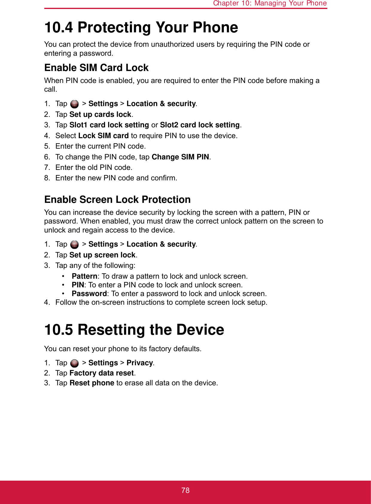 Chapter 10: Managing Your Phone7810.4 Protecting Your PhoneYou can protect the device from unauthorized users by requiring the PIN code or entering a password.Enable SIM Card LockWhen PIN code is enabled, you are required to enter the PIN code before making a call.1. Tap  &gt; Settings &gt; Location &amp; security.2. Tap Set up cards lock.3. Tap Slot1 card lock setting or Slot2 card lock setting.4. Select Lock SIM card to require PIN to use the device.5. Enter the current PIN code.6. To change the PIN code, tap Change SIM PIN.7. Enter the old PIN code.8. Enter the new PIN code and confirm.Enable Screen Lock ProtectionYou can increase the device security by locking the screen with a pattern, PIN or password. When enabled, you must draw the correct unlock pattern on the screen to unlock and regain access to the device. 1. Tap  &gt; Settings &gt; Location &amp; security.2. Tap Set up screen lock.3. Tap any of the following:•Pattern: To draw a pattern to lock and unlock screen.•PIN: To enter a PIN code to lock and unlock screen.•Password: To enter a password to lock and unlock screen.4. Follow the on-screen instructions to complete screen lock setup.10.5 Resetting the DeviceYou can reset your phone to its factory defaults.1. Tap  &gt; Settings &gt; Privacy.2. Tap Factory data reset.3. Tap Reset phone to erase all data on the device.