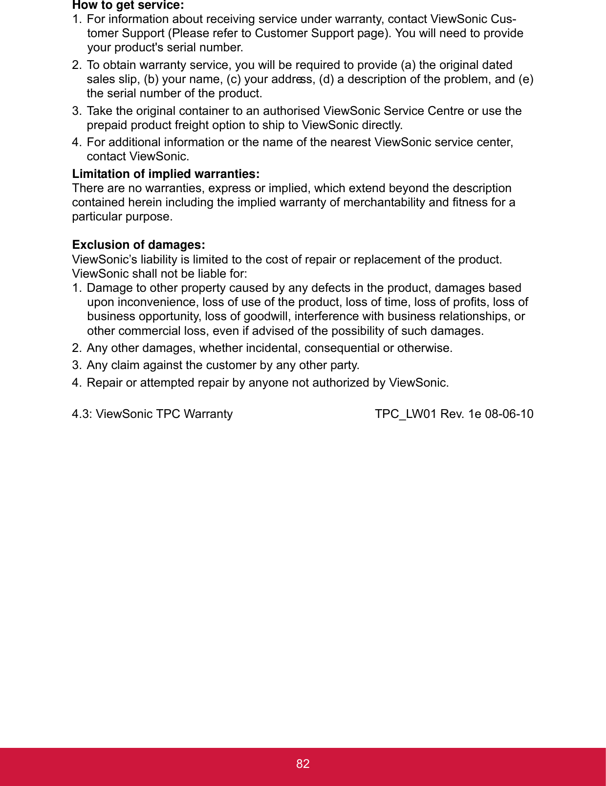 82How to get service:1. For information about receiving service under warranty, contact ViewSonic Cus-tomer Support (Please refer to Customer Support page). You will need to provide your product&apos;s serial number.2. To obtain warranty service, you will be required to provide (a) the original dated sales slip, (b) your name, (c) your address, (d) a description of the problem, and (e) the serial number of the product.3. Take the original container to an authorised ViewSonic Service Centre or use the prepaid product freight option to ship to ViewSonic directly.4. For additional information or the name of the nearest ViewSonic service center, contact ViewSonic.Limitation of implied warranties:There are no warranties, express or implied, which extend beyond the description contained herein including the implied warranty of merchantability and fitness for a particular purpose.Exclusion of damages:ViewSonic’s liability is limited to the cost of repair or replacement of the product. ViewSonic shall not be liable for:1. Damage to other property caused by any defects in the product, damages based upon inconvenience, loss of use of the product, loss of time, loss of profits, loss of business opportunity, loss of goodwill, interference with business relationships, or other commercial loss, even if advised of the possibility of such damages.2. Any other damages, whether incidental, consequential or otherwise.3. Any claim against the customer by any other party.4. Repair or attempted repair by anyone not authorized by ViewSonic.4.3: ViewSonic TPC Warranty TPC_LW01 Rev. 1e 08-06-10
