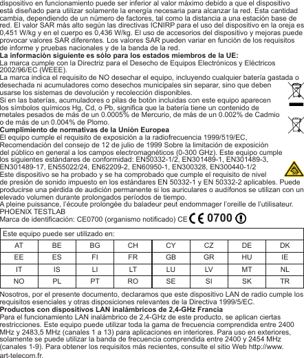 dispositivo en funcionamiento puede ser inferior al valor máximo debido a que el dispositivo está diseñado para utilizar solamente la energía necesaria para alcanzar la red. Esta cantidad cambia, dependiendo de un número de factores, tal como la distancia a una estación base de red. El valor SAR más alto según las directivas ICNIRP para el uso del dispositivo en la oreja es 0,451 W/kg y en el cuerpo es 0,436 W/kg. El uso de accesorios del dispositivo y mejoras puede provocar valores SAR diferentes. Los valores SAR pueden variar en función de los requisitos de informe y pruebas nacionales y de la banda de la red.La información siguiente es sólo para los estados miembros de la UE:La marca cumple con la Directriz para el Desecho de Equipos Electrónicos y Eléctricos 2002/96/EC (WEEE). La marca indica el requisito de NO desechar el equipo, incluyendo cualquier batería gastada o desechada ni acumuladores como desechos municipales sin separar, sino que deben usarse los sistemas de devolución y recolección disponibles.Si en las baterías, acumuladores o pilas de botón incluidas con este equipo aparecen los símbolos químicos Hg, Cd, o Pb, signica que la batería tiene un contenido de metales pesados de más de un 0.0005% de Mercurio, de más de un 0.002% de Cadmio o de más de un 0.004% de Plomo.Cumplimiento de normativas de la Unión EuropeaEl equipo cumple el requisito de exposición a la radiofrecuencia 1999/519/EC, Recomendación del consejo de 12 de julio de 1999 Sobre la limitación de exposición del público en general a los campos electromagnéticos (0-300 GHz). Este equipo cumple los siguientes estándares de conformidad: EN50332-1/2, EN301489-1, EN301489-3, EN301489-17, EN55022/24, EN62209-2, EN60950-1, EN300328, EN300440-1/2Este dispositivo se ha probado y se ha comprobado que cumple el requisito de nivel de presión de sonido impuesto en los estándares EN 50332-1 y EN 50332-2 aplicables. Puede producirse una pérdida de audición permanente si los auriculares o audífonos se utilizan con un elevado volumen durante prolongados períodos de tiempo.A pleine puissance, l’écoute prolongée du baladeur peut endommager l’oreille de l’utilisateur.PHOENIX TESTLABMarca de identicación: CE0700 (organismo noticado) CE    0700 Este equipo puede ser utilizado en:AT BE BG CH CY CZ DE DKEE ES FI FR GB GR HU IEIT IS LI LT LU LV MT NLNO PL PT RO SE SI SK TRNosotros, por el presente documento, declaramos que este dispositivo LAN de radio cumple los requisitos esenciales y otras disposiciones relevantes de la Directiva 1999/5/EC.Productos con dispositivos LAN inalámbricos de 2,4-GHz FranciaPara el funcionamiento LAN inalámbrico de 2,4-GHz de este producto, se aplican ciertas restricciones. Este equipo puede utilizar toda la gama de frecuencia comprendida entre 2400 MHz y 2483,5 MHz (canales 1 a 13) para aplicaciones en interiores. Para uso en exteriores, solamente se puede utilizar la banda de frecuencia comprendida entre 2400 y 2454 MHz (canales 1-9). Para obtener los requisitos más recientes, consulte el sitio Web http://www.art-telecom.fr.