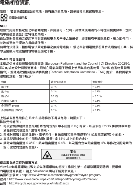 電磁相容資訊注意： 若更換錯誤類型的電池，會有爆炸的危險。請依據指示棄置廢電池。 廢電池請回收NCC經型式認證合格之低功率射頻電機，非經許可，公司，商號或使用者均不得擅自變更頻率、加大功率或變更原設計之特性及功能。低功率射頻電機之使用不得影響飛航安全及干擾合法通信；經發現有干擾現象時，應立即停用，並改善至無干擾時方得繼續使用。前項合法通信，指依電信法規定作業之無線電通信。 低功率射頻電機須忍受合法通信或工業、科學及醫療用電波輻射性電機設備之干擾。RoHS 符合性聲明本產品係根據歐盟議會與理事會 (European Parliament and the Council ) 之 Directive 2002/95/EC 的規定設計與製造而成，限制在電氣與電子設備上使用某些危害物質 (RoHS 危害物質禁用指令)，並通過歐盟技術協調委員會 (Technical Adaptation Committee，TAC) 對於一些物質最大濃度的規範，如下所示：物質 最大允許濃度 實際濃度鉛 (Pb) 0.1% &lt; 0.1%汞 (Hg) 0.1% &lt; 0.1%鎘 (Cd) 0.01% &lt; 0.01%六價鉻 (Cr6+) 0.1% &lt; 0.1%多溴聯苯 (PBB) 0.1% &lt; 0.1%多溴聯苯醚 (PBDE) 0.1% &lt; 0.1%上述某些產品元件在 RoHS 排除條款下得以免除，範圍如下：排除元件範例：1. 每支省能源精緻型螢光燈( 即省電燈泡) 中不超過 5 mg 的汞，以及未在 RoHS 排除條款中特別提到之其他燈泡/ 燈管內的汞。2. 陰極射線管 ( 即映像管)、電子元件、日光燈管和電子陶瓷零件( 如壓電裝置等) 中的鉛。3. 高溫型焊料中的鉛 ( 即鉛含量( 重量) 達 85% 以上的鉛合金)。4. 鋼鐵中鉛含量達 0.35%、鋁中鉛含量達 0.4%，以及銅合金中鉛含量達 4% 等作為分配元素的鉛 ( 此處的含量指重量)。產品壽命結束時的棄置方式ViewSonic尊重環境並致力於以保護環境的態度工作與生活。感謝您購買更聰明、更環保的電腦運算裝置。 請上 ViewSonic 網站了解更多資訊。美國和加拿大：http://www.viewsonic.com/company/green/recycle-program/歐洲：http://www.viewsoniceurope.com/uk/support/recycling-information/台灣：http://recycle.epa.gov.tw/recycle/index2.aspx