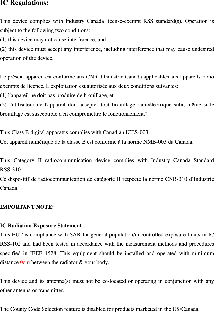  IC Regulations:  This device complies with Industry Canada license-exempt RSS standard(s). Operation is subject to the following two conditions:   (1) this device may not cause interference, and   (2) this device must accept any interference, including interference that may cause undesired operation of the device.  Le présent appareil est conforme aux CNR d&apos;Industrie Canada applicables aux appareils radio exempts de licence. L&apos;exploitation est autorisée aux deux conditions suivantes:   (1) l&apos;appareil ne doit pas produire de brouillage, et   (2) l&apos;utilisateur de l&apos;appareil doit accepter tout brouillage radioélectrique subi, même si le brouillage est susceptible d&apos;en compromettre le fonctionnement.&quot;  This Class B digital apparatus complies with Canadian ICES-003. Cet appareil numérique de la classe B est conforme à la norme NMB-003 du Canada.  This Category II radiocommunication device complies with Industry Canada Standard RSS-310.  Ce dispositif de radiocommunication de catégorie II respecte la norme CNR-310 d’Industrie Canada.  IMPORTANT NOTE:  IC Radiation Exposure Statement This EUT is compliance with SAR for general population/uncontrolled exposure limits in IC RSS-102 and had been tested in accordance with the measurement methods and procedures specified in IEEE 1528. This equipment should be installed and operated with minimum distance 0cm between the radiator &amp; your body.  This device and its antenna(s) must not be co-located or operating in conjunction with any other antenna or transmitter.  The County Code Selection feature is disabled for products marketed in the US/Canada.   