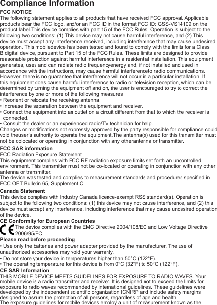 Compliance InformationFCC NOTICEThe following statement applies to all products that have received FCC approval. Applicable products bear the FCC logo, and/or an FCC ID in the format FCC ID: GSS-VS14109 on the product label.This device complies with part 15 of the FCC Rules. Operation is subject to the following two conditions: (1) This device may not cause harmful interference, and (2) This device must accept any interference received, including interference that may cause undesired operation. This mobiledevice has been tested and found to comply with the limits for a Class B digital device, pursuant to Part 15 of the FCC Rules. These limits are designed to provide reasonable protection against harmful interference in a residential installation. This equipment generates, uses and can radiate radio frequencyenergy and, if not installed and used in accordance with the instructions, may cause harmful interferenceto radio communications. However, there is no guarantee that interference will not occur in a particular installation. If this equipment does cause harmful interference to radio or television reception, which can be determined by turning the equipment off and on, the user is encouraged to try to correct the interference by one or more of the following measures• Reorient or relocate the receiving antenna.• Increase the separation between the equipment and receiver.• Connect the equipment into an outlet on a circuit different from that to which the receiver is connected.• Consult the dealer or an experienced radio/TV technician for help.Changes or modications not expressly approved by the party responsible for compliance could void theuser’s authority to operate the equipment.The antenna(s) used for this transmitter must not be colocated or operating in conjunction with any otherantenna or transmitter.FCC SAR informationFCC Radiation Exposure Statement   This equipment complies with FCC RF radiation exposure limits set forth an uncontrolled environment. This transmitter must not be co-located or operating in conjunction with any other antenna or transmitter.The device was tested and complies to measurement standards and procedures specied in FCC OET Bulletin 65, Supplement CCanada Statement   This device complies with Industry Canada licence-exempt RSS standard(s). Operation is subject to the following two conditions: (1) this device may not cause interference, and (2) this device must accept any interference, including interference that may cause undesired operation of the device.CE Conformity for European CountriesThe device complies with the EMC Directive 2004/108/EC and Low Voltage Directive 2006/95/EC.Please read before proceeding• Use only the batteries and power adapter provided by the manufacturer. The use of unauthorized accessories may void your warranty.• Do not store your device in temperatures higher than 50°C (122°F).• The operating temperature for this device is from 0°C (32°F) to 50°C (122°F).CE SAR InformationTHIS MOBILE DEVICE MEETS GUIDELINES FOR EXPOSURE TO RADIO WAVES. Your mobile device is a radio transmitter and receiver. It is designed not to exceed the limits for exposure to radio waves recommended by international guidelines. These guidelines were developed by the independent scientic organization ICNIRP and include safety margins designed to assure the protection of all persons, regardless of age and health.The exposure guidelines for mobile devices employ a unit of measurement known as the 