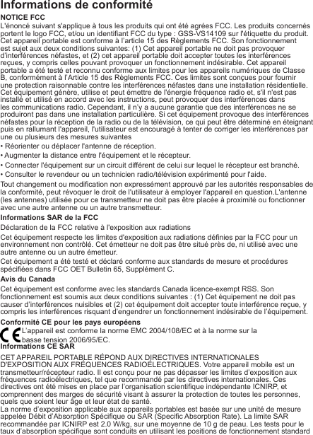 Informations de conformitéNOTICE FCCL&apos;énoncé suivant s&apos;applique à tous les produits qui ont été agrées FCC. Les produits concernés portent le logo FCC, et/ou un identiant FCC du type : GSS-VS14109 sur l&apos;étiquette du produit.Cet appareil portable est conforme à l’article 15 des Règlements FCC. Son fonctionnement est sujet aux deux conditions suivantes: (1) Cet appareil portable ne doit pas provoquer d’interférences néfastes, et (2) cet appareil portable doit accepter toutes les interférences reçues, y compris celles pouvant provoquer un fonctionnement indésirable. Cet appareil portable a été testé et reconnu conforme aux limites pour les appareils numériques de Classe B, conformément à l’Article 15 des Règlements FCC. Ces limites sont conçues pour fournir une protection raisonnable contre les interférences néfastes dans une installation résidentielle. Cet équipement génère, utilise et peut émettre de l&apos;énergie fréquence radio et, s&apos;il n&apos;est pas installé et utilisé en accord avec les instructions, peut provoquer des interférences dans les communications radio. Cependant, il n’y a aucune garantie que des interférences ne se produiront pas dans une installation particulière. Si cet équipement provoque des interférences néfastes pour la réception de la radio ou de la télévision, ce qui peut être déterminé en éteignant puis en rallumant l&apos;appareil, l&apos;utilisateur est encouragé à tenter de corriger les interférences par une ou plusieurs des mesures suivantes• Réorienter ou déplacer l&apos;antenne de réception.• Augmenter la distance entre l&apos;équipement et le récepteur.• Connecter l&apos;équipement sur un circuit différent de celui sur lequel le récepteur est branché.• Consulter le revendeur ou un technicien radio/télévision expérimenté pour l&apos;aide.Tout changement ou modication non expressément approuvé par les autorités responsables de la conformité, peut révoquer le droit de l&apos;utilisateur à employer l&apos;appareil en question.L&apos;antenne (les antennes) utilisée pour ce transmetteur ne doit pas être placée à proximité ou fonctionner avec une autre antenne ou un autre transmetteur.Informations SAR de la FCCDéclaration de la FCC relative à l&apos;exposition aux radiationsCet équipement respecte les limites d&apos;exposition aux radiations dénies par la FCC pour un environnement non contrôlé. Cet émetteur ne doit pas être situé près de, ni utilisé avec une autre antenne ou un autre émetteur.Cet équipement a été testé et déclaré conforme aux standards de mesure et procédures spéciées dans FCC OET Bulletin 65, Supplément C.Avis du CanadaCet équipement est conforme avec les standards Canada licence-exempt RSS. Son fonctionnement est soumis aux deux conditions suivantes : (1) Cet équipement ne doit pas causer d’interférences nuisibles et (2) cet équipement doit accepter toute interférence reçue, y compris les interférences risquant d’engendrer un fonctionnement indésirable de l’équipement.Conformité CE pour les pays européensL’appareil est conforme la norme EMC 2004/108/EC et à la norme sur labasse tension 2006/95/EC.Informations CE SARCET APPAREIL PORTABLE RÉPOND AUX DIRECTIVES INTERNATIONALESD&apos;EXPOSITION AUX FRÉQUENCES RADIOÉLECTRIQUES. Votre appareil mobile est un transmetteur/récepteur radio. Il est conçu pour ne pas dépasser les limites d’exposition aux fréquences radioélectriques, tel que recommandé par les directives internationales. Ces directives ont été mises en place par l’organisation scientique indépendante ICNIRP, et comprennent des marges de sécurité visant à assurer la protection de toutes les personnes, quels que soient leur âge et leur état de santé.La norme d’exposition applicable aux appareils portables est basée sur une unité de mesure appelée Débit d’Absorption Spécique ou SAR (Specic Absorption Rate). La limite SAR recommandée par ICNIRP est 2.0 W/kg, sur une moyenne de 10 g de peau. Les tests pour le taux d’absorption spécique sont conduits en utilisant les positions de fonctionnement standard 