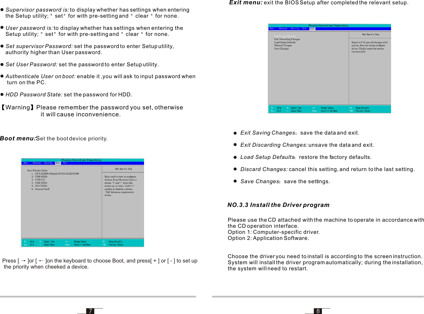 7 8Warning Please remember the password you set, otherwise                         it will cause inconvenience. Exit menu: exit the BIOS Setup after completed the relevant setup. NO.3.3 Install the Driver programSupervisor password is: to display whether has settings when entering the Setup utility;  set for with pre-setting and  clear  for none.User password is: to display whether has settings when entering the Setup utility;  set for with pre-setting and  clear  for none.Set supervisor Password: set the password to enter Setup utility, authority higher than User password.Set User Password: set the password to enter Setup utility.Authenticate User on boot: enable it ,you will ask to input password when turn on the PC.HDD Password State: set the password for HDD.Please use the CD attached with the machine to operate in accordance with the CD operation interface.  Option 1: Computer-specific driver.Option 2: Application Software.Choose the driver you need to install is according to the screen instruction. System will install the driver program automatically; during the installation,the system will need to restart.Exit Saving Changes save the data and exit.Exit Discarding Changes: unsave the data and exit.Load Setup Defaults restore the factory defaults.Discard Changes: cancel this setting, and return to the last setting.Save Changes save the settings.Boot menu:Set the boot device priority. Press [   ]or [   ]on the keyboard to choose Boot, and press[ + ] or [ - ] to set up the priority when cheeked a device.