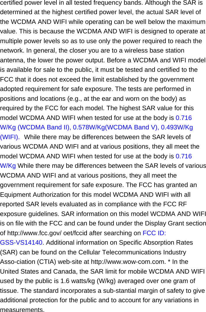 certified power level in all tested frequency bands. Although the SAR is determined at the highest certified power level, the actual SAR level of the WCDMA AND WIFI while operating can be well below the maximum value. This is because the WCDMA AND WIFI is designed to operate at multiple power levels so as to use only the power required to reach the network. In general, the closer you are to a wireless base station antenna, the lower the power output. Before a WCDMA and WIFI model is available for sale to the public, it must be tested and certified to the FCC that it does not exceed the limit established by the government adopted requirement for safe exposure. The tests are performed in positions and locations (e.g., at the ear and worn on the body) as required by the FCC for each model. The highest SAR value for this model WCDMA AND WIFI when tested for use at the body is 0.716 W/Kg (WCDMA Band II), 0.578W/Kg(WCDMA Band V), 0.493W/Kg (WIFI).   While there may be differences between the SAR levels of various WCDMA AND WIFI and at various positions, they all meet the model WCDMA AND WIFI when tested for use at the body is 0.716 W/Kg While there may be differences between the SAR levels of various WCDMA AND WIFI and at various positions, they all meet the government requirement for safe exposure. The FCC has granted an Equipment Authorization for this model WCDMA AND WIFI with all reported SAR levels evaluated as in compliance with the FCC RF exposure guidelines. SAR information on this model WCDMA AND WIFI is on file with the FCC and can be found under the Display Grant section of http://www.fcc.gov/ oet/fccid after searching on FCC ID: GSS-VS14140. Additional information on Specific Absorption Rates (SAR) can be found on the Cellular Telecommunications Industry Asso-ciation (CTIA) web-site at http://www.wow-com.com. * In the United States and Canada, the SAR limit for mobile WCDMA AND WIFI used by the public is 1.6 watts/kg (W/kg) averaged over one gram of tissue. The standard incorporates a sub-stantial margin of safety to give additional protection for the public and to account for any variations in measurements. 