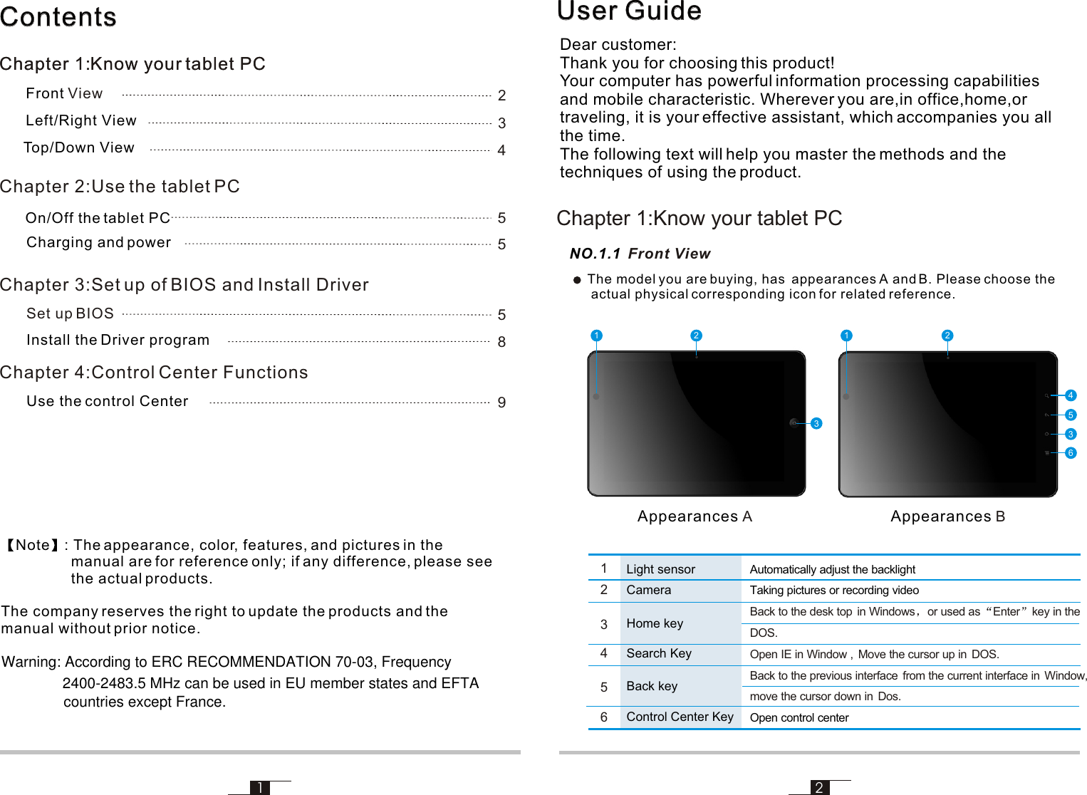 User GuideUser GuideDear customer:Thank you for choosing this product!Your computer has powerful information processing capabilities and mobile characteristic. Wherever you are,in office,home,ortraveling, it is your effective assistant, which accompanies you all the time.The following text will help you master the methods and the techniques of using the product.12NO.1.1 Front View253364211Chapter 1:Know your tablet PCAppearances AAppearances BContentsContentsChapter 1:Know your tablet PCChapter 2:Use the tablet PCChapter 3:Set up of BIOS and Install Driver Chapter 4:Control Center Functions Front ViewLeft/Right View Top/Down ViewSet up BIOSInstall the Driver programUse the control CenterNote : The appearance, color, features, and pictures in the                  manual are for reference only; if any difference, please see                  the actual products.The company reserves the right to update the products and the manual without prior notice. Charging and power23455589Chapter 1:Know your tablet PC1246Light sensorCamera Search KeyControl Center Key                       Automatically adjust the backlightTaking pictures or recording videoOpen control center                            Back to the desk top  in Windows or used as Enter key in the DOS.Open IE in Window ,  Move the cursor up in  DOS.Back to the previous interface  from the current interface in  Window,move the cursor down in  Dos.The model you are buying, has  appearances A and B. Please choose the actual physical corresponding icon for related reference. On/Off the tablet PCHome key3Back key5Warning: According to ERC RECOMMENDATION 70-03, Frequency2400-2483.5 MHz can be used in EU member states and EFTAcountries except France.