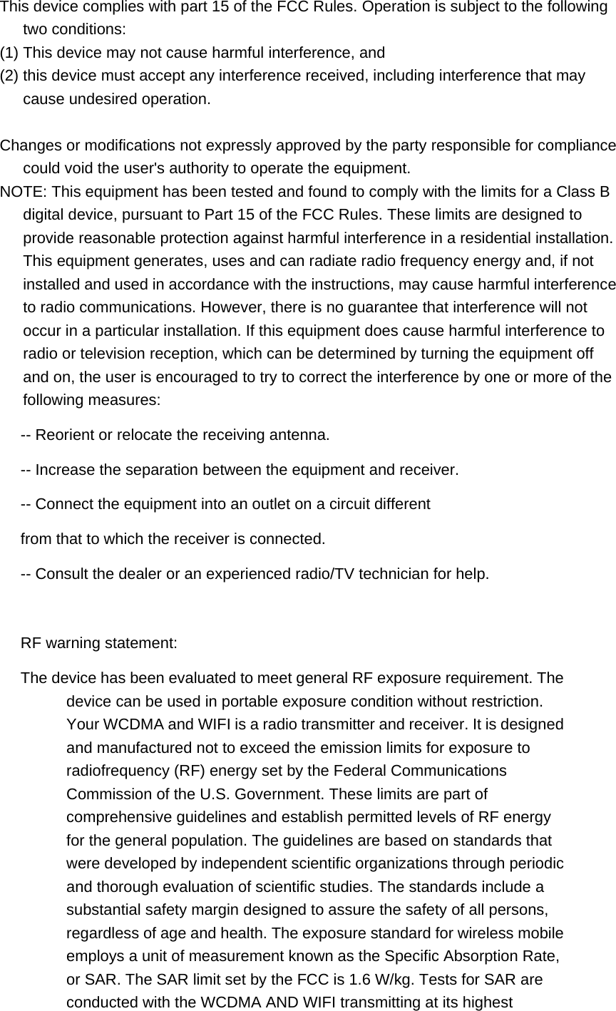 This device complies with part 15 of the FCC Rules. Operation is subject to the following two conditions: (1) This device may not cause harmful interference, and   (2) this device must accept any interference received, including interference that may cause undesired operation.  Changes or modifications not expressly approved by the party responsible for compliance could void the user&apos;s authority to operate the equipment. NOTE: This equipment has been tested and found to comply with the limits for a Class B digital device, pursuant to Part 15 of the FCC Rules. These limits are designed to provide reasonable protection against harmful interference in a residential installation. This equipment generates, uses and can radiate radio frequency energy and, if not installed and used in accordance with the instructions, may cause harmful interference to radio communications. However, there is no guarantee that interference will not occur in a particular installation. If this equipment does cause harmful interference to radio or television reception, which can be determined by turning the equipment off and on, the user is encouraged to try to correct the interference by one or more of the following measures:   -- Reorient or relocate the receiving antenna.   -- Increase the separation between the equipment and receiver.   -- Connect the equipment into an outlet on a circuit different   from that to which the receiver is connected.   -- Consult the dealer or an experienced radio/TV technician for help.  RF warning statement: The device has been evaluated to meet general RF exposure requirement. The       device can be used in portable exposure condition without restriction. Your WCDMA and WIFI is a radio transmitter and receiver. It is designed and manufactured not to exceed the emission limits for exposure to radiofrequency (RF) energy set by the Federal Communications Commission of the U.S. Government. These limits are part of comprehensive guidelines and establish permitted levels of RF energy for the general population. The guidelines are based on standards that were developed by independent scientific organizations through periodic and thorough evaluation of scientific studies. The standards include a substantial safety margin designed to assure the safety of all persons, regardless of age and health. The exposure standard for wireless mobile employs a unit of measurement known as the Specific Absorption Rate, or SAR. The SAR limit set by the FCC is 1.6 W/kg. Tests for SAR are conducted with the WCDMA AND WIFI transmitting at its highest 