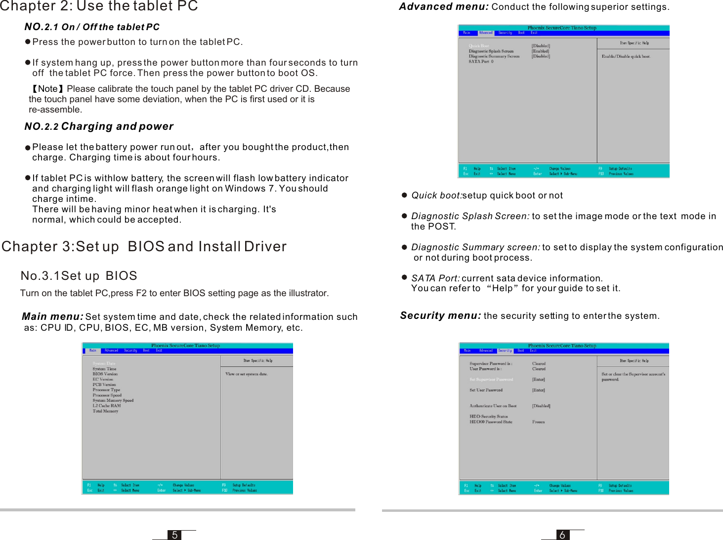 NO.2.1 On / Off the tablet PC56Main menu: Set system time and date, check the related information such as: CPU ID, CPU, BIOS, EC, MB version, System Memory, etc.Chapter 3:Set up  BIOS and Install Driver Advanced menu: Conduct the following superior settings.Chapter 2: Use the tablet PC Press the power button to turn on the tablet PC. If system hang up, press the power button more than four seconds to turn off  the tablet PC force. Then press the power button to boot OS.NO.2.2 Charging and powerPlease let the battery power run out after you bought the product,then charge. Charging time is about four hours.If tablet PC is withlow battery, the screen will flash low battery indicator and charging light will flash orange light on Windows 7. You should charge intime. There will be having minor heat when it is charging. It&apos;s normal, which could be accepted.Note Please calibrate the touch panel by the tablet PC driver CD. Because the touch panel have some deviation, when the PC is first used or it is re-assemble. Turn on the tablet PC,press F2 to enter BIOS setting page as the illustrator.No.3.1Set up  BIOSSecurity menu: the security setting to enter the system.Quick boot:setup quick boot or notDiagnostic Splash Screen: to set the image mode or the text  mode inthe POST.Diagnostic Summary screen: to set to display the system configuration or not during boot process.SATA Port: current sata device information. You can refer to  Help for your guide to set it.