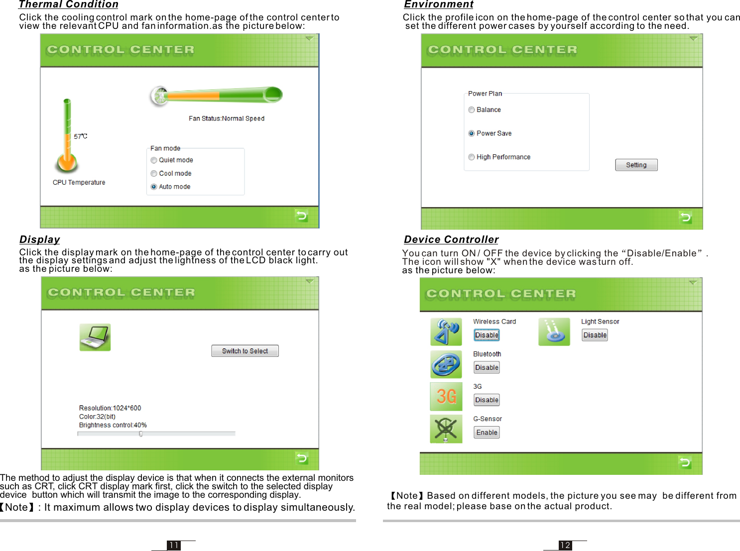 11 12Click the cooling control mark on the home-page of the control center to view the relevant CPU and fan information.as the picture below:The method to adjust the display device is that when it connects the external monitors such as CRT, click CRT display mark first, click the switch to the selected display device  button which will transmit the image to the corresponding display.Note : It maximum allows two display devices to display simultaneously.Click the display mark on the home-page of the control center to carry out the display settings and adjust the lightness of the LCD black light.as the picture below:Note Based on different models, the picture you see may  be different from the real model; please base on the actual product.Click the profile icon on the home-page of the control center so that you can set the different power cases by yourself according to the need.You can turn ON / OFF the device by clicking the Disable/Enable . The icon will show &quot;X&quot; when the device was turn off. as the picture below:Thermal ConditionDisplayEnvironmentDevice Controller