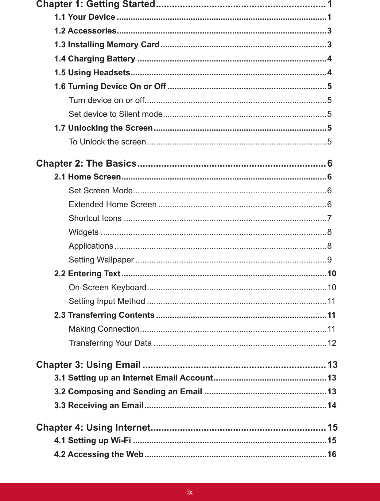 L[Chapter 1: Getting Started................................................................1&lt;RXU&apos;HYLFH ...........................................................................................11.2 Accessories...........................................................................................31.3 Installing Memory Card........................................................................3&amp;KDUJLQJ%DWWHU\ ..................................................................................8VLQJ+HDGVHWV.....................................................................................7XUQLQJ&apos;HYLFH2QRU2II .....................................................................5Turn device on or off...............................................................................5Set device to Silent mode.......................................................................58QORFNLQJWKH6FUHHQ...........................................................................57R8QORFNWKHVFUHHQ..............................................................................5&amp;KDSWHU7KH%DVLFV.......................................................................6+RPH6FUHHQ.........................................................................................6Set Screen Mode....................................................................................6([WHQGHG+RPH6FUHHQ .........................................................................6Shortcut Icons ........................................................................................7Widgets ..................................................................................................8Applications............................................................................................8Setting Wallpaper ...................................................................................92.2 Entering Text.........................................................................................On-Screen Keyboard..............................................................................10Setting Input Method ..............................................................................112.3 Transferring Contents ..........................................................................110DNLQJ&amp;RQQHFWLRQ.................................................................................11Transferring Your Data ...........................................................................12Chapter 3: Using Email .....................................................................133.1 Setting up an Internet Email Account.................................................133.2 Composing and Sending an Email .....................................................135HFHLYLQJDQ(PDLO...............................................................................&amp;KDSWHU8VLQJ,QWHUQHW..................................................................156HWWLQJXS:L)L ....................................................................................15$FFHVVLQJWKH:HE...............................................................................16