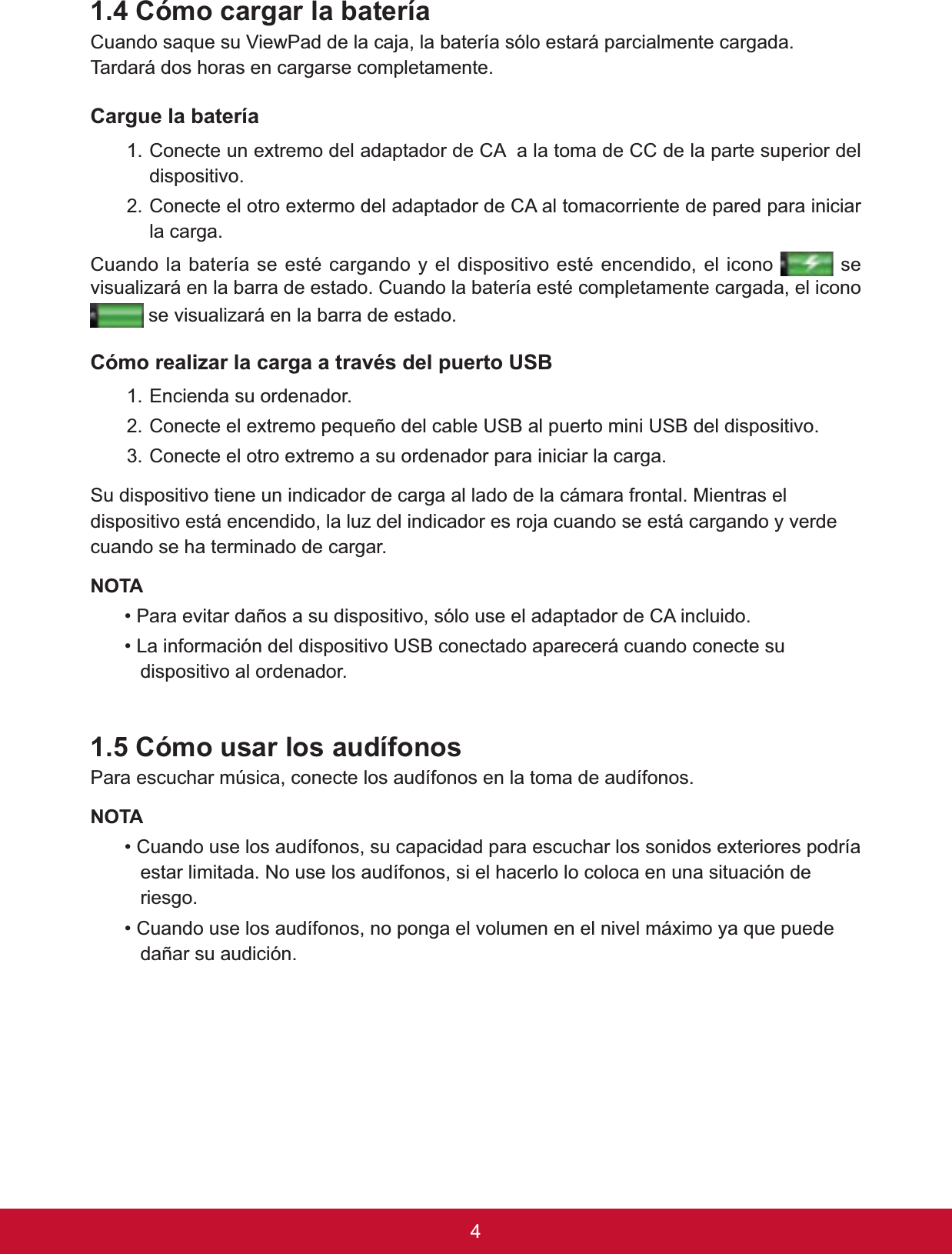 4&amp;yPRFDUJDUODEDWHUtDCuando saque su ViewPad de la caja, la batería sólo estará parcialmente cargada.  7DUGDUiGRVKRUDVHQFDUJDUVHFRPSOHWDPHQWHCargue la batería 1. Conecte un extremo del adaptador de CA  a la toma de CC de la parte superior del dispositivo.2. Conecte el otro extermo del adaptador de CA al tomacorriente de pared para iniciar la carga. &amp;XDQGRODEDWHUtDVHHVWpFDUJDQGR\HOGLVSRVLWLYRHVWpHQFHQGLGRHOLFRQR  se YLVXDOL]DUiHQODEDUUDGHHVWDGR&amp;XDQGRODEDWHUtDHVWpFRPSOHWDPHQWHFDUJDGDHOLFRQR se visualizará en la barra de estado.&amp;yPRUHDOL]DUODFDUJDDWUDYpVGHOSXHUWR86%1. Encienda su ordenador. &amp;RQHFWHHOH[WUHPRSHTXHxRGHOFDEOH86%DOSXHUWRPLQL86%GHOGLVSRVLWLYR3. Conecte el otro extremo a su ordenador para iniciar la carga. Su dispositivo tiene un indicador de carga al lado de la cámara frontal. Mientras el dispositivo está encendido, la luz del indicador es roja cuando se está cargando y verde cuando se ha terminado de cargar.127$3DUDHYLWDUGDxRVDVXGLVSRVLWLYRVyORXVHHODGDSWDGRUGH&amp;$LQFOXLGR/DLQIRUPDFLyQGHOGLVSRVLWLYR86%FRQHFWDGRDSDUHFHUiFXDQGRFRQHFWHVXdispositivo al ordenador.  &amp;yPRXVDUORVDXGtIRQRVPara escuchar música, conecte los audífonos en la toma de audífonos. 127$&amp;XDQGRXVHORVDXGtIRQRVVXFDSDFLGDGSDUDHVFXFKDUORVVRQLGRVH[WHULRUHVSRGUtDestar limitada. No use los audífonos, si el hacerlo lo coloca en una situación de riesgo.&amp;XDQGRXVHORVDXGtIRQRVQRSRQJDHOYROXPHQHQHOQLYHOPi[LPR\DTXHSXHGHdañar su audición. 