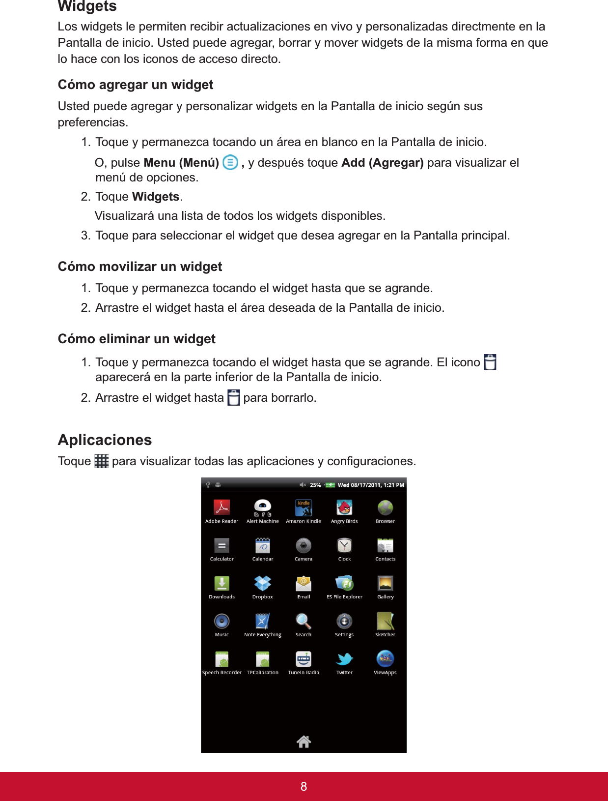 :LGJHWVLos widgets le permiten recibir actualizaciones en vivo y personalizadas directmente en la 3DQWDOODGHLQLFLR8VWHGSXHGHDJUHJDUERUUDU\PRYHUZLGJHWVGHODPLVPDIRUPDHQTXHlo hace con los iconos de acceso directo. Cómo agregar un widget8VWHGSXHGHDJUHJDU\SHUVRQDOL]DUZLGJHWVHQOD3DQWDOODGHLQLFLRVHJ~QVXVpreferencias.7RTXH\SHUPDQH]FDWRFDQGRXQiUHDHQEODQFRHQOD3DQWDOODGHLQLFLR2SXOVH0HQX0HQ~ ,\GHVSXpVWRTXH$GG$JUHJDU para visualizar el menú de opciones.7RTXH:LGJHWV.    Visualizará una lista de todos los widgets disponibles. 7RTXHSDUDVHOHFFLRQDUHOZLGJHWTXHGHVHDDJUHJDUHQOD3DQWDOODSULQFLSDO&amp;yPRPRYLOL]DUXQZLGJHW7RTXH\SHUPDQH]FDWRFDQGRHOZLGJHWKDVWDTXHVHDJUDQGH2. Arrastre el widget hasta el área deseada de la Pantalla de inicio.Cómo eliminar un widget7RTXH\SHUPDQH]FDWRFDQGRHOZLGJHWKDVWDTXHVHDJUDQGH(OLFRQRaparecerá en la parte inferior de la Pantalla de inicio.2. Arrastre el widget hasta   para borrarlo.Aplicaciones7RTXH SDUDYLVXDOL]DUWRGDVODVDSOLFDFLRQHV\FRQ¿JXUDFLRQHV