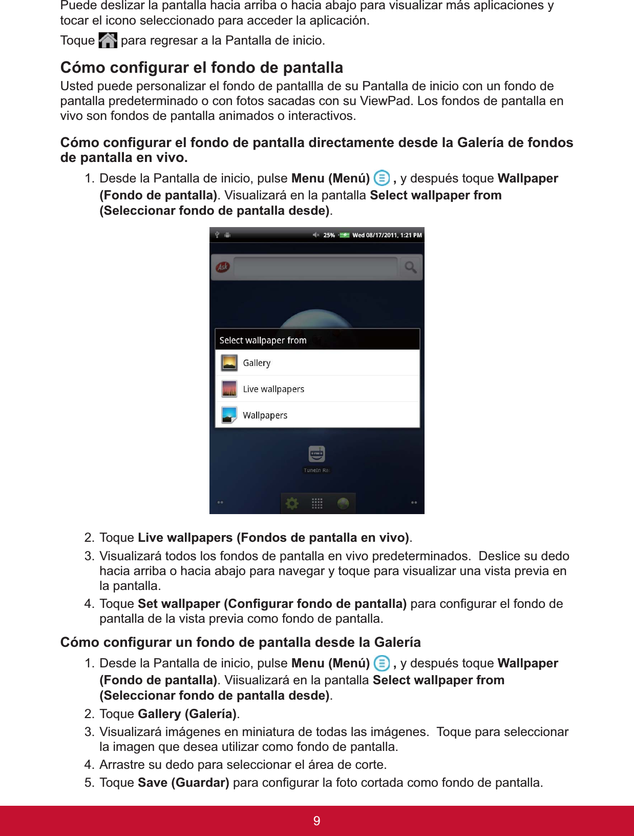 9Puede deslizar la pantalla hacia arriba o hacia abajo para visualizar más aplicaciones y tocar el icono seleccionado para acceder la aplicación. 7RTXH  para regresar a la Pantalla de inicio.&amp;yPRFRQ¿JXUDUHOIRQGRGHSDQWDOOD8VWHGSXHGHSHUVRQDOL]DUHOIRQGRGHSDQWDOOODGHVX3DQWDOODGHLQLFLRFRQXQIRQGRGHpantalla predeterminado o con fotos sacadas con su ViewPad. Los fondos de pantalla en vivo son fondos de pantalla animados o interactivos. &amp;yPRFRQ¿JXUDUHOIRQGRGHSDQWDOODGLUHFWDPHQWHGHVGHOD*DOHUtDGHIRQGRVde pantalla en vivo. 1. Desde la Pantalla de inicio, pulse 0HQX0HQ~ ,\GHVSXpVWRTXH:DOOSDSHU)RQGRGHSDQWDOOD. Visualizará en la pantalla Select wallpaper from 6HOHFFLRQDUIRQGRGHSDQWDOODGHVGH.7RTXH/LYHZDOOSDSHUV)RQGRVGHSDQWDOODHQYLYR.3. Visualizará todos los fondos de pantalla en vivo predeterminados.  Deslice su dedo hacia arriba o hacia abajo para navegar y toque para visualizar una vista previa en la pantalla. 7RTXH6HWZDOOSDSHU&amp;RQ¿JXUDUIRQGRGHSDQWDOODSDUDFRQ¿JXUDUHOIRQGRGHpantalla de la vista previa como fondo de pantalla. &amp;yPRFRQ¿JXUDUXQIRQGRGHSDQWDOODGHVGHOD*DOHUtD1. Desde la Pantalla de inicio, pulse 0HQX0HQ~ ,\GHVSXpVWRTXH:DOOSDSHU)RQGRGHSDQWDOOD. Viisualizará en la pantalla Select wallpaper from 6HOHFFLRQDUIRQGRGHSDQWDOODGHVGH.7RTXH*DOOHU\*DOHUtD.9LVXDOL]DUiLPiJHQHVHQPLQLDWXUDGHWRGDVODVLPiJHQHV7RTXHSDUDVHOHFFLRQDUla imagen que desea utilizar como fondo de pantalla.4. Arrastre su dedo para seleccionar el área de corte. 7RTXH6DYH*XDUGDUSDUDFRQ¿JXUDUODIRWRFRUWDGDFRPRIRQGRGHSDQWDOOD