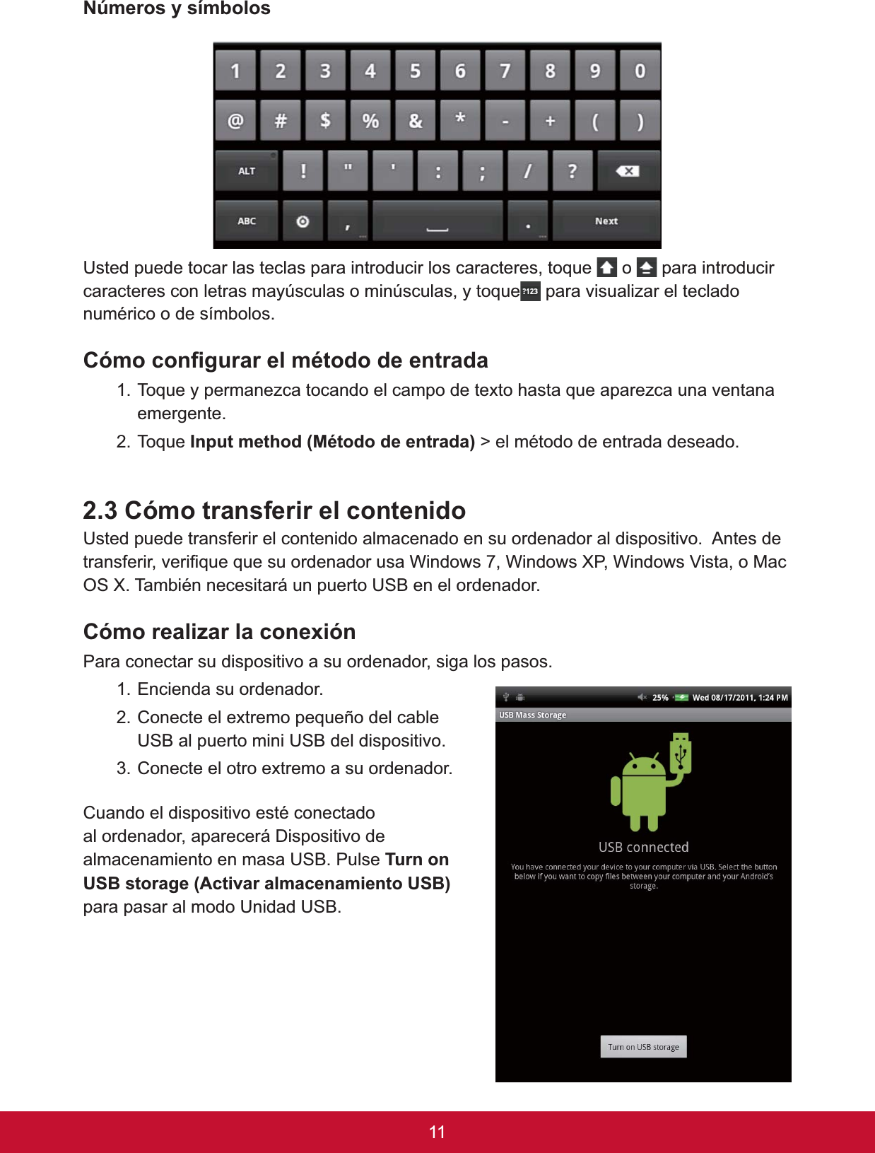 11Números y símbolos8VWHGSXHGHWRFDUODVWHFODVSDUDLQWURGXFLUORVFDUDFWHUHVWRTXH  o   para introducir caracteres con letras mayúsculas o minúsculas, y toque  para visualizar el teclado QXPpULFRRGHVtPERORV&amp;yPRFRQ¿JXUDUHOPpWRGRGHHQWUDGD7RTXH\SHUPDQH]FDWRFDQGRHOFDPSRGHWH[WRKDVWDTXHDSDUH]FDXQDYHQWDQDemergente.7RTXH,QSXWPHWKRG0pWRGRGHHQWUDGD!HOPpWRGRGHHQWUDGDGHVHDGR2.3 Cómo transferir el contenido 8VWHGSXHGHWUDQVIHULUHOFRQWHQLGRDOPDFHQDGRHQVXRUGHQDGRUDOGLVSRVLWLYR$QWHVGHWUDQVIHULUYHUL¿TXHTXHVXRUGHQDGRUXVD:LQGRZV:LQGRZV;3:LQGRZV9LVWDR0DF26;7DPELpQQHFHVLWDUiXQSXHUWR86%HQHORUGHQDGRU&amp;yPRUHDOL]DUODFRQH[LyQPara conectar su dispositivo a su ordenador, siga los pasos.1. Encienda su ordenador. 2. Conecte el extremo pequeño del cable 86%DOSXHUWRPLQL86%GHOGLVSRVLWLYR3. Conecte el otro extremo a su ordenador. &amp;XDQGRHOGLVSRVLWLYRHVWpFRQHFWDGRal ordenador, aparecerá Dispositivo de DOPDFHQDPLHQWRHQPDVD86%3XOVH7XUQRQ86%VWRUDJH$FWLYDUDOPDFHQDPLHQWR86%SDUDSDVDUDOPRGR8QLGDG86%