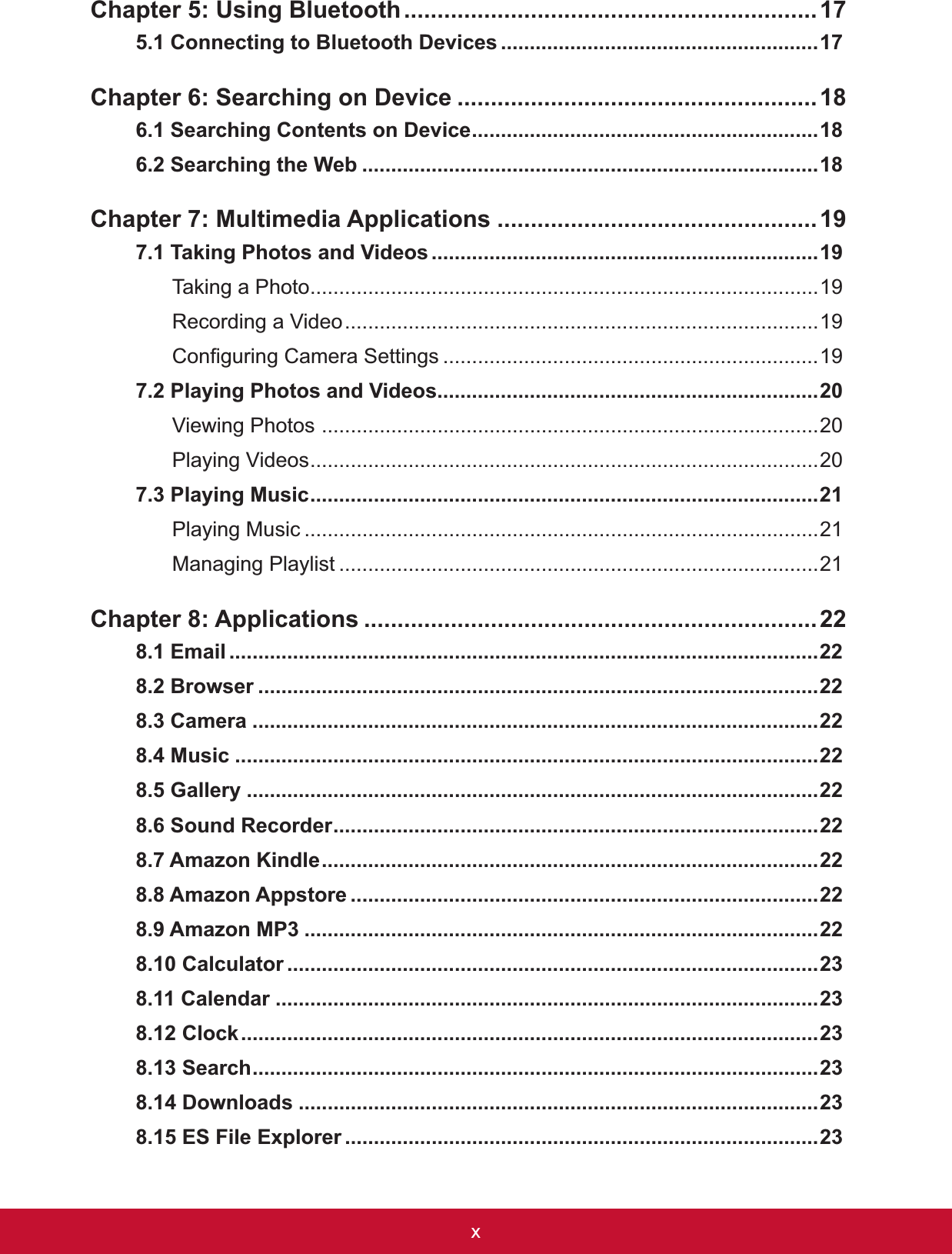 [&amp;KDSWHU8VLQJ%OXHWRRWK..............................................................17&amp;RQQHFWLQJWR%OXHWRRWK&apos;HYLFHV .......................................................17&amp;KDSWHU6HDUFKLQJRQ&apos;HYLFH ......................................................6HDUFKLQJ&amp;RQWHQWVRQ&apos;HYLFH............................................................6HDUFKLQJWKH:HE ...............................................................................Chapter 7: Multimedia Applications ................................................7DNLQJ3KRWRVDQG9LGHRV...................................................................7DNLQJD3KRWR........................................................................................19Recording a Video..................................................................................19&amp;RQ¿JXULQJ&amp;DPHUD6HWWLQJV .................................................................197.2 Playing Photos and Videos..................................................................Viewing Photos ......................................................................................20Playing Videos........................................................................................207.3 Playing Music........................................................................................21Playing Music .........................................................................................21Managing Playlist ...................................................................................21&amp;KDSWHU$SSOLFDWLRQV ....................................................................22(PDLO ......................................................................................................22%URZVHU .................................................................................................22&amp;DPHUD ..................................................................................................220XVLF .....................................................................................................22*DOOHU\ ...................................................................................................226RXQG5HFRUGHU....................................................................................22$PD]RQ.LQGOH......................................................................................22$PD]RQ$SSVWRUH .................................................................................22$PD]RQ03 .........................................................................................22&amp;DOFXODWRU ............................................................................................23&amp;DOHQGDU ..............................................................................................23&amp;ORFN....................................................................................................236HDUFK..................................................................................................23&apos;RZQORDGV ..........................................................................................23(6)LOH([SORUHU ..................................................................................23