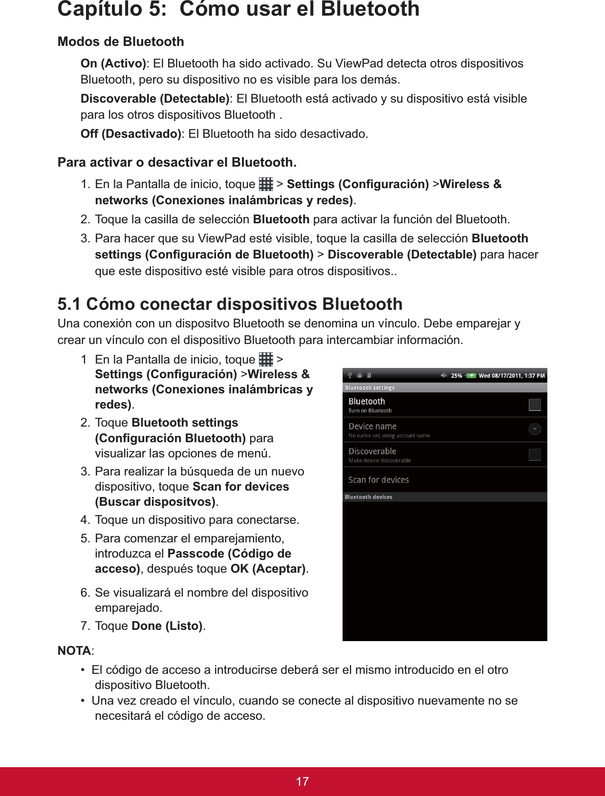 &amp;DStWXOR&amp;yPRXVDUHO%OXHWRRWK0RGRVGH%OXHWRRWK2Q$FWLYR: El Bluetooth ha sido activado. Su ViewPad detecta otros dispositivos Bluetooth, pero su dispositivo no es visible para los demás. &apos;LVFRYHUDEOH&apos;HWHFWDEOH: El Bluetooth está activado y su dispositivo está visible para los otros dispositivos Bluetooth .2II&apos;HVDFWLYDGR: El Bluetooth ha sido desactivado.3DUDDFWLYDURGHVDFWLYDUHO%OXHWRRWK1. En la Pantalla de inicio, toque   &gt; 6HWWLQJV&amp;RQ¿JXUDFLyQ &gt;:LUHOHVVQHWZRUNV&amp;RQH[LRQHVLQDOiPEULFDV\UHGHV.7RTXHODFDVLOODGHVHOHFFLyQ%OXHWRRWK para activar la función del Bluetooth.3DUDKDFHUTXHVX9LHZ3DGHVWpYLVLEOHWRTXHODFDVLOODGHVHOHFFLyQ%OXHWRRWKVHWWLQJV&amp;RQ¿JXUDFLyQGH%OXHWRRWK &gt; &apos;LVFRYHUDEOH&apos;HWHFWDEOHpara hacer TXHHVWHGLVSRVLWLYRHVWpYLVLEOHSDUDRWURVGLVSRVLWLYRV&amp;yPRFRQHFWDUGLVSRVLWLYRV%OXHWRRWK8QDFRQH[LyQFRQXQGLVSRVLWYR%OXHWRRWKVHGHQRPLQDXQYtQFXOR&apos;HEHHPSDUHMDU\crear un vínculo con el dispositivo Bluetooth para intercambiar información. 1 En la Pantalla de inicio, toque   &gt; 6HWWLQJV&amp;RQ¿JXUDFLyQ &gt;:LUHOHVVQHWZRUNV&amp;RQH[LRQHVLQDOiPEULFDV\UHGHV.7RTXH%OXHWRRWKVHWWLQJV&amp;RQ¿JXUDFLyQ%OXHWRRWK para visualizar las opciones de menú.3. Para realizar la búsqueda de un nuevo dispositivo, toque Scan for devices %XVFDUGLVSRVLWYRV.7RTXHXQGLVSRVLWLYRSDUDFRQHFWDUVH5. Para comenzar el emparejamiento, introduzca el 3DVVFRGH&amp;yGLJRGHDFFHVRGHVSXpVWRTXH2.$FHSWDU.6HYLVXDOL]DUiHOQRPEUHGHOGLVSRVLWLYRemparejado.7RTXH&apos;RQH/LVWR.127$:(OFyGLJRGHDFFHVRDLQWURGXFLUVHGHEHUiVHUHOPLVPRLQWURGXFLGRHQHORWURdispositivo Bluetooth.8QDYH]FUHDGRHOYtQFXORFXDQGRVHFRQHFWHDOGLVSRVLWLYRQXHYDPHQWHQRVHnecesitará el código de acceso. 