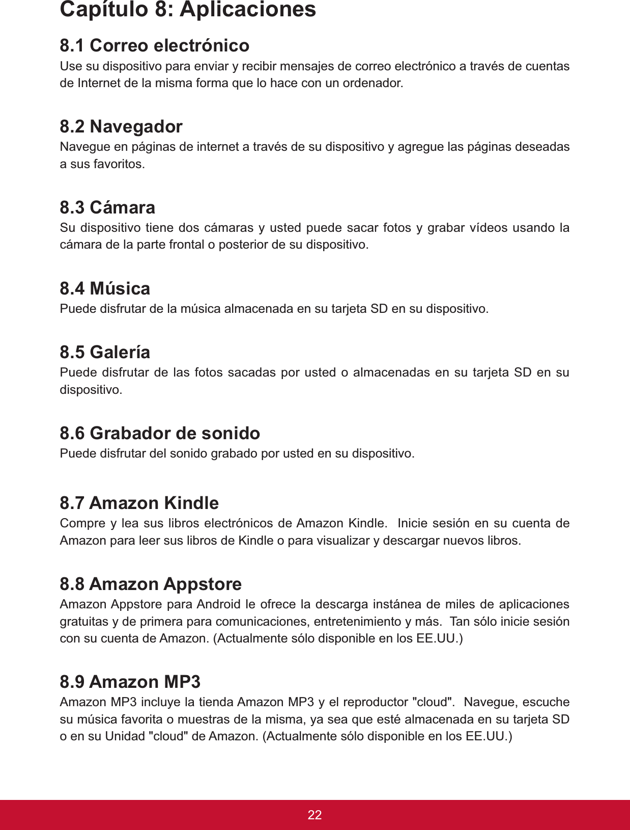 22&amp;DStWXOR$SOLFDFLRQHV&amp;RUUHRHOHFWUyQLFR8VHVXGLVSRVLWLYRSDUDHQYLDU\UHFLELUPHQVDMHVGHFRUUHRHOHFWUyQLFRDWUDYpVGHFXHQWDVGH,QWHUQHWGHODPLVPDIRUPDTXHORKDFHFRQXQRUGHQDGRU1DYHJDGRU1DYHJXHHQSiJLQDVGHLQWHUQHWDWUDYpVGHVXGLVSRVLWLYR\DJUHJXHODVSiJLQDVGHVHDGDVa sus favoritos. &amp;iPDUDSu dispositivo tiene dos cámaras y usted puede sacar fotos y grabar vídeos usando la cámara de la parte frontal o posterior de su dispositivo. 0~VLFDPuede disfrutar de la música almacenada en su tarjeta SD en su dispositivo. *DOHUtDPuede disfrutar de las fotos sacadas por usted o almacenadas en su tarjeta SD en su dispositivo.*UDEDGRUGHVRQLGRPuede disfrutar del sonido grabado por usted en su dispositivo. $PD]RQ.LQGOH&amp;RPSUH\OHDVXVOLEURVHOHFWUyQLFRVGH$PD]RQ.LQGOH,QLFLHVHVLyQHQVXFXHQWDGHAmazon para leer sus libros de Kindle o para visualizar y descargar nuevos libros.$PD]RQ$SSVWRUHAmazon Appstore para Android le ofrece la descarga instánea de miles de aplicaciones JUDWXLWDV\GHSULPHUDSDUDFRPXQLFDFLRQHVHQWUHWHQLPLHQWR\PiV7DQVyORLQLFLHVHVLyQFRQVXFXHQWDGH$PD]RQ$FWXDOPHQWHVyORGLVSRQLEOHHQORV((88$PD]RQ03Amazon MP3 incluye la tienda Amazon MP3 y el reproductor &quot;cloud&quot;.  Navegue, escuche VXP~VLFDIDYRULWDRPXHVWUDVGHODPLVPD\DVHDTXHHVWpDOPDFHQDGDHQVXWDUMHWD6&apos;RHQVX8QLGDGFORXGGH$PD]RQ$FWXDOPHQWHVyORGLVSRQLEOHHQORV((88