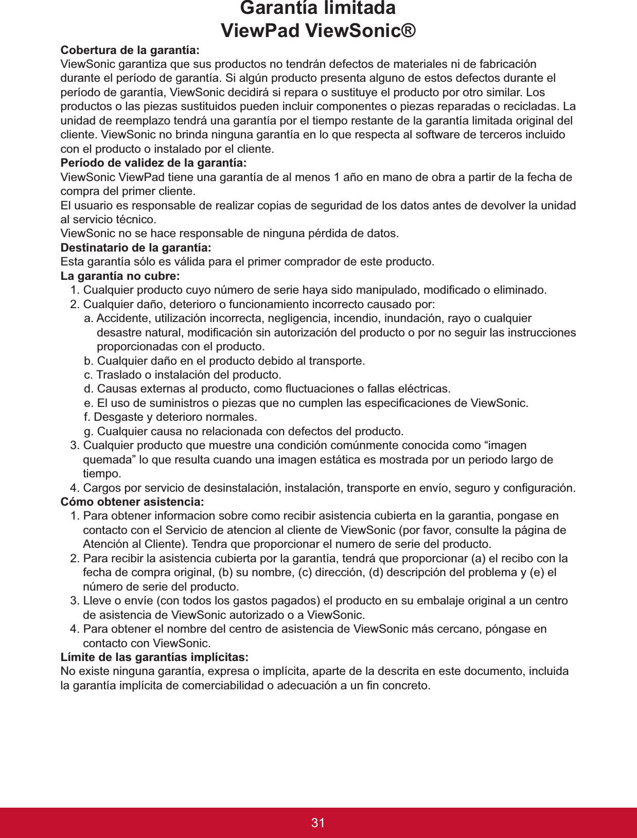 31Garantía limitadaViewPad ViewSonic®&amp;REHUWXUDGHODJDUDQWtDViewSonic garantiza que sus productos no tendrán defectos de materiales ni de fabricación durante el período de garantía. Si algún producto presenta alguno de estos defectos durante el período de garantía, ViewSonic decidirá si repara o sustituye el producto por otro similar. Los productos o las piezas sustituidos pueden incluir componentes o piezas reparadas o recicladas. La unidad de reemplazo tendrá una garantía por el tiempo restante de la garantía limitada original del cliente. ViewSonic no brinda ninguna garantía en lo que respecta al software de terceros incluido con el producto o instalado por el cliente.3HUtRGRGHYDOLGH]GHODJDUDQWtDViewSonic ViewPad tiene una garantía de al menos 1 año en mano de obra a partir de la fecha de compra del primer cliente.El usuario es responsable de realizar copias de seguridad de los datos antes de devolver la unidad DOVHUYLFLRWpFQLFR9LHZ6RQLFQRVHKDFHUHVSRQVDEOHGHQLQJXQDSpUGLGDGHGDWRV&apos;HVWLQDWDULRGHODJDUDQWtDEsta garantía sólo es válida para el primer comprador de este producto./DJDUDQWtDQRFXEUH&amp;XDOTXLHUSURGXFWRFX\RQ~PHURGHVHULHKD\DVLGRPDQLSXODGRPRGL¿FDGRRHOLPLQDGR2. Cualquier daño, deterioro o funcionamiento incorrecto causado por:a. Accidente, utilización incorrecta, negligencia, incendio, inundación, rayo o cualquier GHVDVWUHQDWXUDOPRGL¿FDFLyQVLQDXWRUL]DFLyQGHOSURGXFWRRSRUQRVHJXLUODVLQVWUXFFLRQHVproporcionadas con el producto.b. Cualquier daño en el producto debido al transporte.F7UDVODGRRLQVWDODFLyQGHOSURGXFWRG&amp;DXVDVH[WHUQDVDOSURGXFWRFRPRÀXFWXDFLRQHVRIDOODVHOpFWULFDVH(OXVRGHVXPLQLVWURVRSLH]DVTXHQRFXPSOHQODVHVSHFL¿FDFLRQHVGH9LHZ6RQLFf. Desgaste y deterioro normales.g. Cualquier causa no relacionada con defectos del producto.3. Cualquier producto que muestre una condición comúnmente conocida como “imagen quemada” lo que resulta cuando una imagen estática es mostrada por un periodo largo de tiempo.&amp;DUJRVSRUVHUYLFLRGHGHVLQVWDODFLyQLQVWDODFLyQWUDQVSRUWHHQHQYtRVHJXUR\FRQ¿JXUDFLyQ&amp;yPRREWHQHUDVLVWHQFLD1. Para obtener informacion sobre como recibir asistencia cubierta en la garantia, pongase en contacto con el Servicio de atencion al cliente de ViewSonic (por favor, consulte la página de $WHQFLyQDO&amp;OLHQWH7HQGUDTXHSURSRUFLRQDUHOQXPHURGHVHULHGHOSURGXFWR2. Para recibir la asistencia cubierta por la garantía, tendrá que proporcionar (a) el recibo con la fecha de compra original, (b) su nombre, (c) dirección, (d) descripción del problema y (e) el número de serie del producto.3. Lleve o envíe (con todos los gastos pagados) el producto en su embalaje original a un centro de asistencia de ViewSonic autorizado o a ViewSonic.4. Para obtener el nombre del centro de asistencia de ViewSonic más cercano, póngase en contacto con ViewSonic./tPLWHGHODVJDUDQWtDVLPSOtFLWDVNo existe ninguna garantía, expresa o implícita, aparte de la descrita en este documento, incluida ODJDUDQWtDLPSOtFLWDGHFRPHUFLDELOLGDGRDGHFXDFLyQDXQ¿QFRQFUHWR