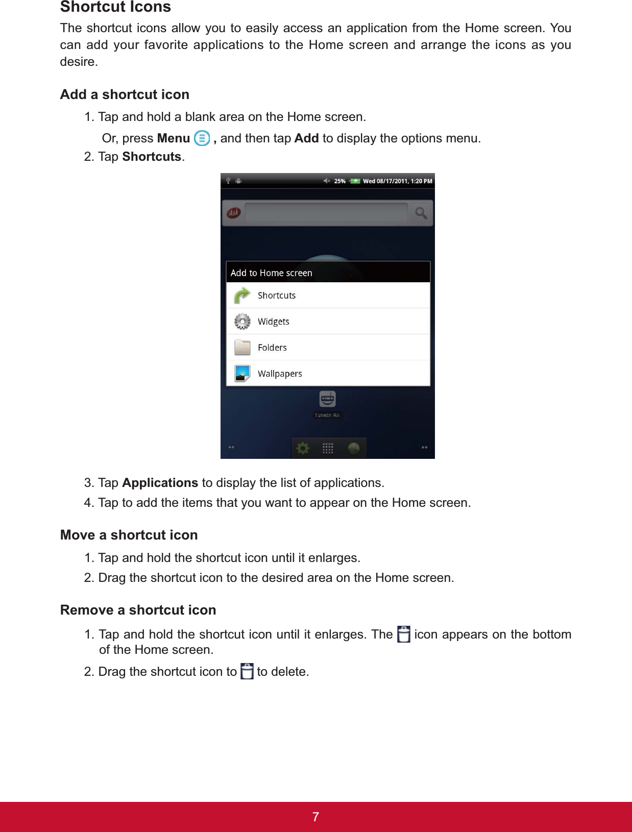 7Shortcut IconsThe shortcut icons allow you to easily access an application from the Home screen. You can add your favorite applications to the Home screen and arrange the icons as you desire.Add a shortcut icon7DSDQGKROGDEODQNDUHDRQWKH+RPHVFUHHQ     Or, press Menu  , and then tap Add to display the options menu.2. Tap Shortcuts.3. Tap Applications to display the list of applications.4. Tap to add the items that you want to appear on the Home screen.0RYHDVKRUWFXWLFRQ1. Tap and hold the shortcut icon until it enlarges.2. Drag the shortcut icon to the desired area on the Home screen.5HPRYHDVKRUWFXWLFRQ1. Tap and hold the shortcut icon until it enlarges. The   icon appears on the bottom of the Home screen.2. Drag the shortcut icon to   to delete.