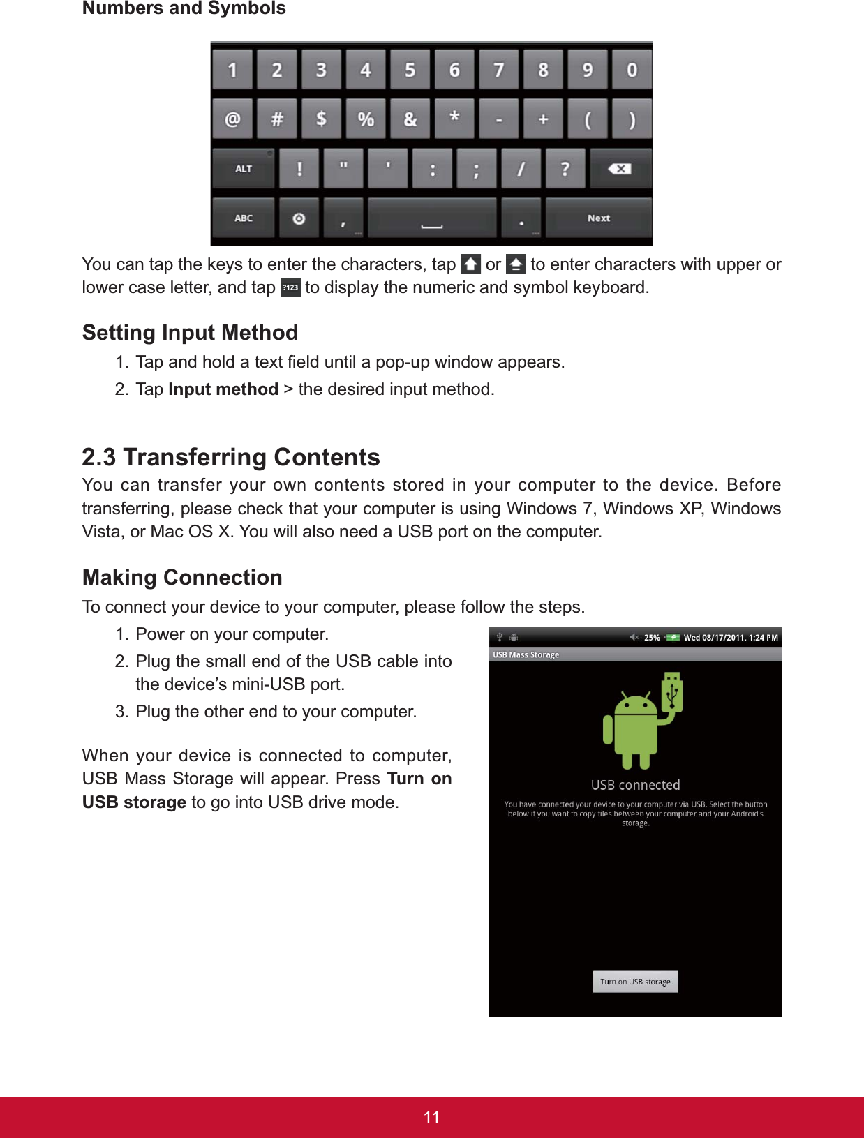 111XPEHUVDQG6\PEROV&lt;RXFDQWDSWKHNH\VWRHQWHUWKHFKDUDFWHUVWDS  or   to enter characters with upper or lower case letter, and tap  WRGLVSOD\WKHQXPHULFDQGV\PERONH\ERDUGSetting Input Method7DSDQGKROGDWH[W¿HOGXQWLODSRSXSZLQGRZDSSHDUV2. Tap Input method &gt; the desired input method.2.3 Transferring ContentsYou can transfer your own contents stored in your computer to the device. Before WUDQVIHUULQJSOHDVHFKHFNWKDW\RXUFRPSXWHULVXVLQJ:LQGRZV:LQGRZV;3:LQGRZVVista, or Mac OS X. You will also need a USB port on the computer.0DNLQJ&amp;RQQHFWLRQTo connect your device to your computer, please follow the steps.1. Power on your computer.2. Plug the small end of the USB cable into the device’s mini-USB port.3. Plug the other end to your computer.When your device is connected to computer, USB Mass Storage will appear. Press Turn on 86%VWRUDJH to go into USB drive mode.
