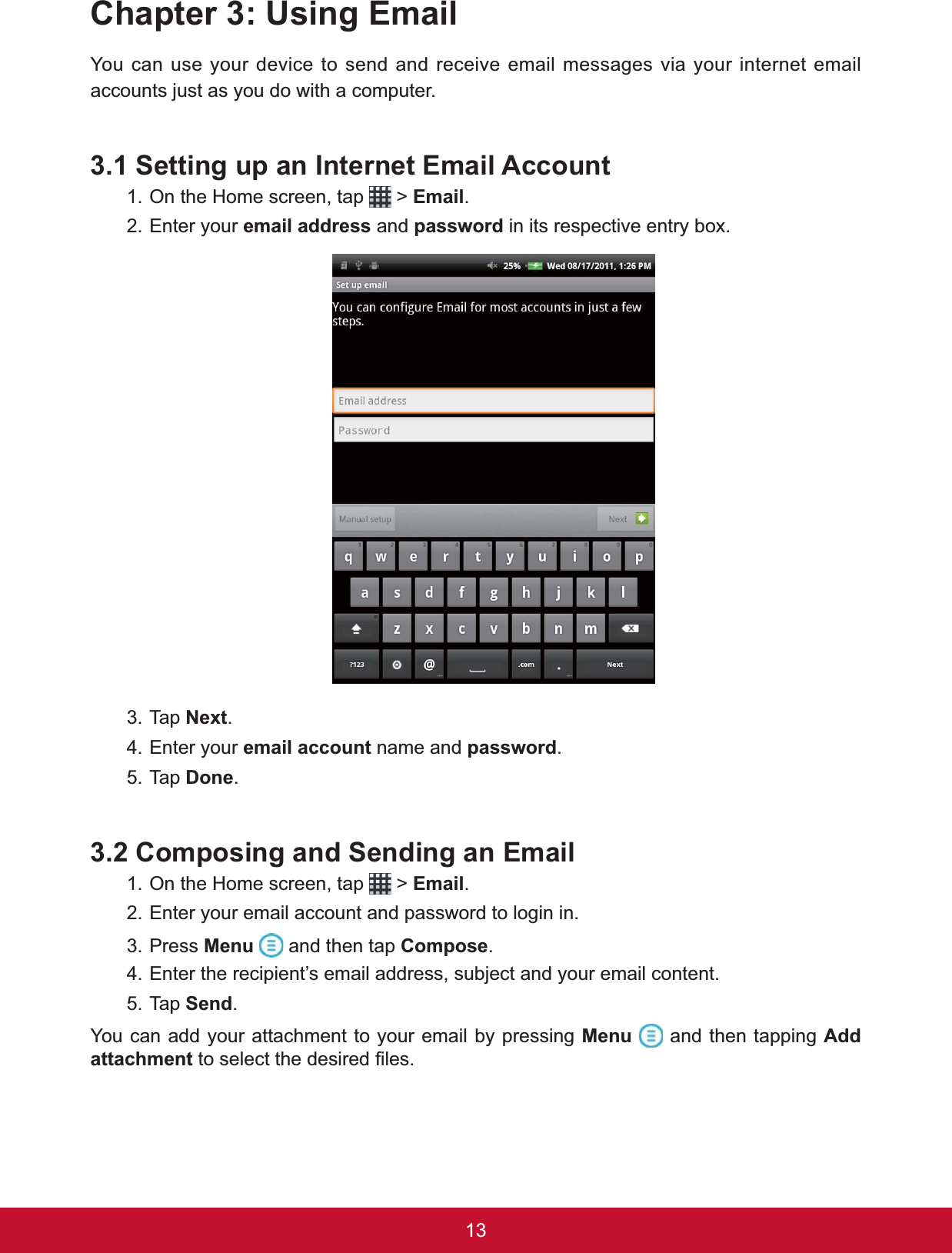 13Chapter 3: Using EmailYou can use your device to send and receive email messages via your internet email accounts just as you do with a computer.3.1 Setting up an Internet Email Account1. On the Home screen, tap   &gt; Email.2. Enter your email address and password LQLWVUHVSHFWLYHHQWU\ER[3. Tap 1H[W.4. Enter your email account name and password.5. Tap &apos;RQH.3.2 Composing and Sending an Email1. On the Home screen, tap   &gt; Email.2. Enter your email account and password to login in.3. Press Menu  and then tap Compose.4. Enter the recipient’s email address, subject and your email content.5. Tap Send.You can add your attachment to your email by pressing Menu  and then tapping AddattachmentWRVHOHFWWKHGHVLUHG¿OHV