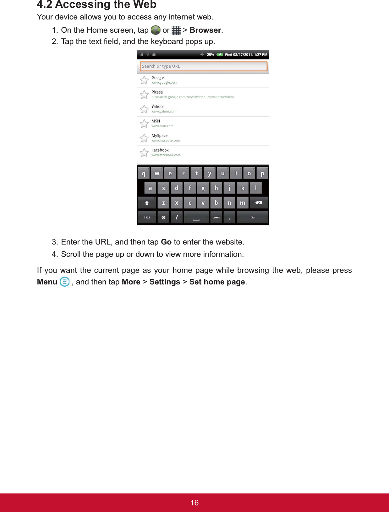 16$FFHVVLQJWKH:HEYour device allows you to access any internet web.1. On the Home screen, tap   or   &gt; %URZVHU.7DSWKHWH[W¿HOGDQGWKHNH\ERDUGSRSVXS3. Enter the URL, and then tap Go to enter the website.4. Scroll the page up or down to view more information.If you want the current page as your home page while browsing the web, please press Menu  , and then tap More &gt; Settings &gt; Set home page.