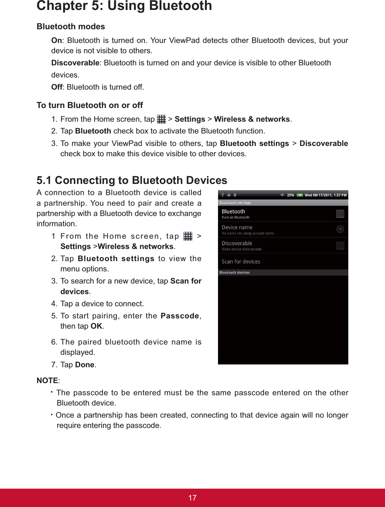 17&amp;KDSWHU8VLQJ%OXHWRRWK%OXHWRRWKPRGHV2Q: Bluetooth is turned on. Your ViewPad detects other Bluetooth devices, but your device is not visible to others.&apos;LVFRYHUDEOH: Bluetooth is turned on and your device is visible to other Bluetoothdevices.2II: Bluetooth is turned off.7RWXUQ%OXHWRRWKRQRURII1. From the Home screen, tap   &gt; Settings &gt; :LUHOHVVQHWZRUNV.2. Tap %OXHWRRWKFKHFNER[WRDFWLYDWHWKH%OXHWRRWKIXQFWLRQ7RPDNH\RXU9LHZ3DGYLVLEOHWRRWKHUVWDS%OXHWRRWKVHWWLQJV &gt; &apos;LVFRYHUDEOHFKHFNER[WRPDNHWKLVGHYLFHYLVLEOHWRRWKHUGHYLFHV&amp;RQQHFWLQJWR%OXHWRRWK&apos;HYLFHVA connection to a Bluetooth device is called a partnership. You need to pair and create a SDUWQHUVKLSZLWKD%OXHWRRWKGHYLFHWRH[FKDQJHinformation.1 From the Home screen, tap   &gt; Settings &gt;:LUHOHVVQHWZRUNV.2. Tap %OXHWRRWKVHWWLQJV to view the menu options.3. To search for a new device, tap Scan for GHYLFHV.4. Tap a device to connect.5. To start pairing, enter the Passcode,then tap 2..6. The paired bluetooth device name is displayed.7. Tap &apos;RQH.127(:x The passcode to be entered must be the same passcode entered on the other Bluetooth device.x Once a partnership has been created, connecting to that device again will no longer require entering the passcode.