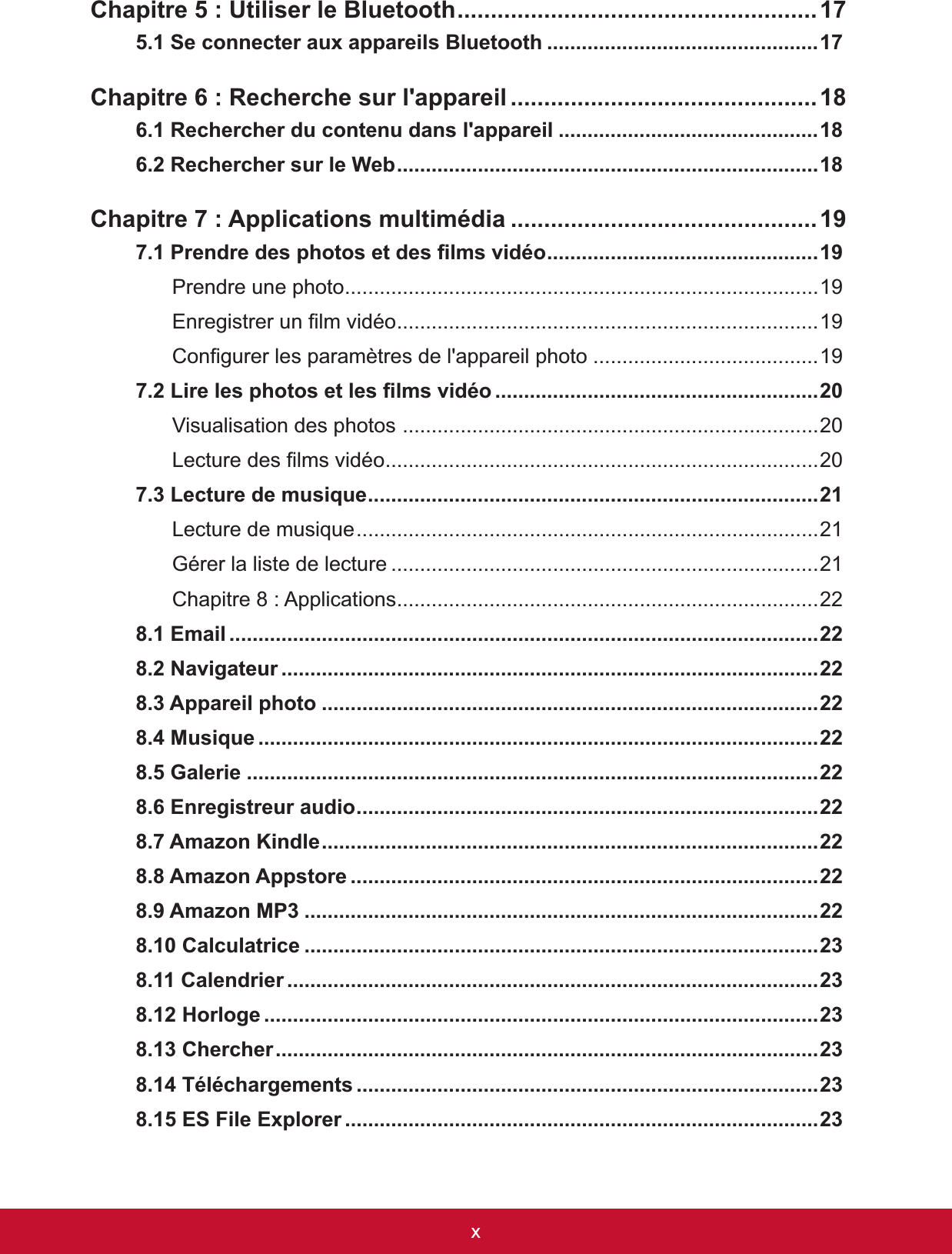 xChapitre 5 : Utiliser le Bluetooth......................................................175.1 Se connecter aux appareils Bluetooth ...............................................17Chapitre 6 : Recherche sur l&apos;appareil ..............................................6.1 Rechercher du contenu dans l&apos;appareil .............................................5HFKHUFKHUVXUOH:HE.........................................................................Chapitre 7 : Applications multimédia ..............................................3UHQGUHGHVSKRWRVHWGHV¿OPVYLGpR...............................................Prendre une photo..................................................................................19(QUHJLVWUHUXQ¿OPYLGpR.........................................................................19&amp;RQ¿JXUHUOHVSDUDPqWUHVGHODSSDUHLOSKRWR .......................................19/LUHOHVSKRWRVHWOHV¿OPVYLGpR ........................................................Visualisation des photos ......................................................................../HFWXUHGHV¿OPVYLGpR...........................................................................7.3 Lecture de musique..............................................................................Lecture de musique................................................................................21*pUHUODOLVWHGHOHFWXUH ..........................................................................21&amp;KDSLWUH$SSOLFDWLRQV.........................................................................22(PDLO ......................................................................................................1DYLJDWHXU .............................................................................................$SSDUHLOSKRWR ......................................................................................0XVLTXH .................................................................................................*DOHULH ...................................................................................................(QUHJLVWUHXUDXGLR................................................................................$PD]RQ.LQGOH......................................................................................$PD]RQ$SSVWRUH .................................................................................$PD]RQ03 .........................................................................................&amp;DOFXODWULFH .........................................................................................&amp;DOHQGULHU ............................................................................................+RUORJH ................................................................................................&amp;KHUFKHU..............................................................................................7pOpFKDUJHPHQWV ................................................................................(6)LOH([SORUHU ..................................................................................