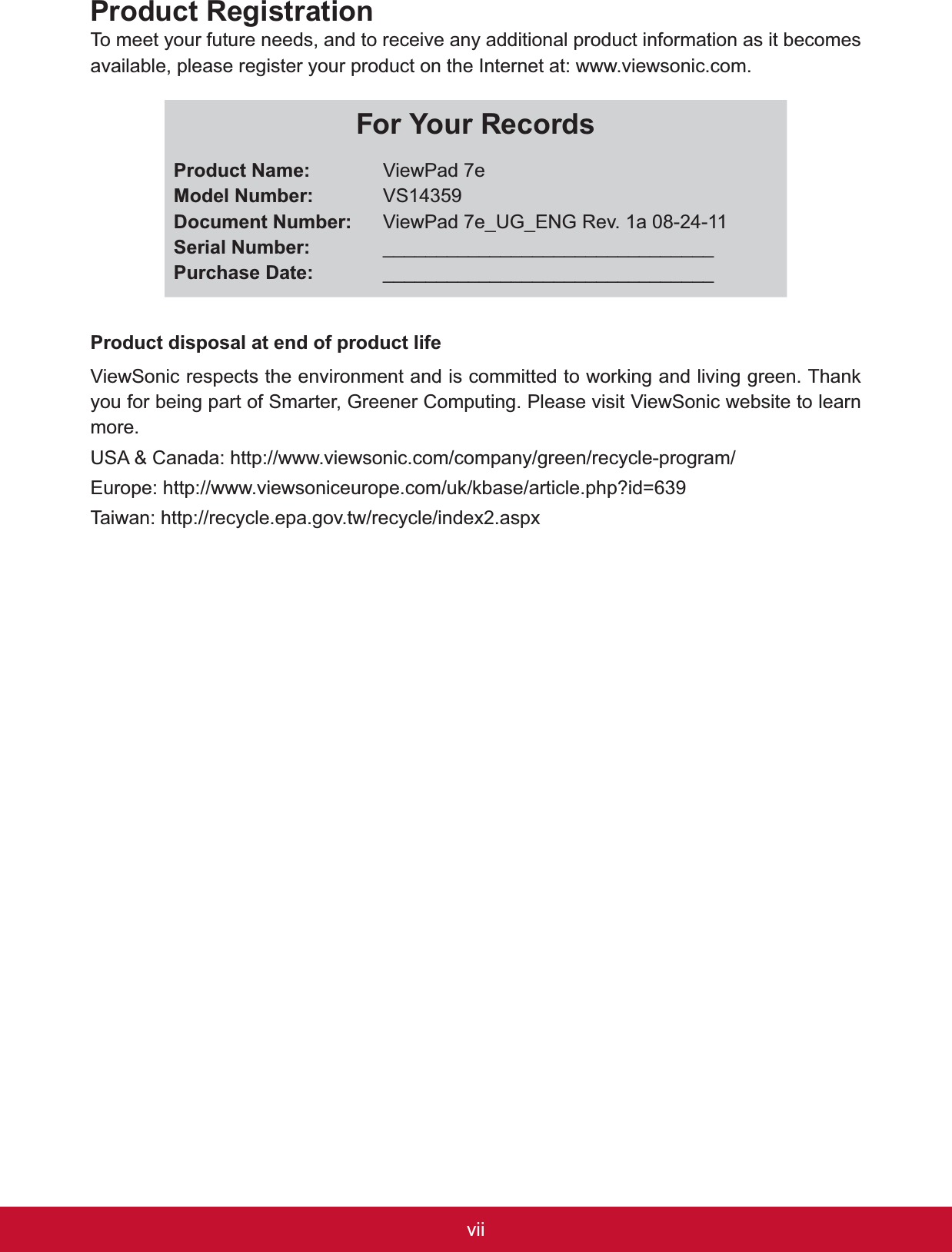 viiProduct RegistrationTo meet your future needs, and to receive any additional product information as it becomes available, please register your product on the Internet at: www.viewsonic.com.For Your Records3URGXFW1DPH0RGHO1XPEHU&apos;RFXPHQW1XPEHU6HULDO1XPEHU3XUFKDVH&apos;DWHViewPad 7eVS14359ViewPad 7e_UG_ENG Rev. 1a 08-24-11______________________________________________________________Product disposal at end of product life9LHZ6RQLFUHVSHFWVWKHHQYLURQPHQWDQGLVFRPPLWWHGWRZRUNLQJDQGOLYLQJJUHHQ7KDQNyou for being part of Smarter, Greener Computing. Please visit ViewSonic website to learn more.USA &amp; Canada: http://www.viewsonic.com/company/green/recycle-program/(XURSHKWWSZZZYLHZVRQLFHXURSHFRPXNNEDVHDUWLFOHSKS&quot;LG 7DLZDQKWWSUHF\FOHHSDJRYWZUHF\FOHLQGH[DVS[