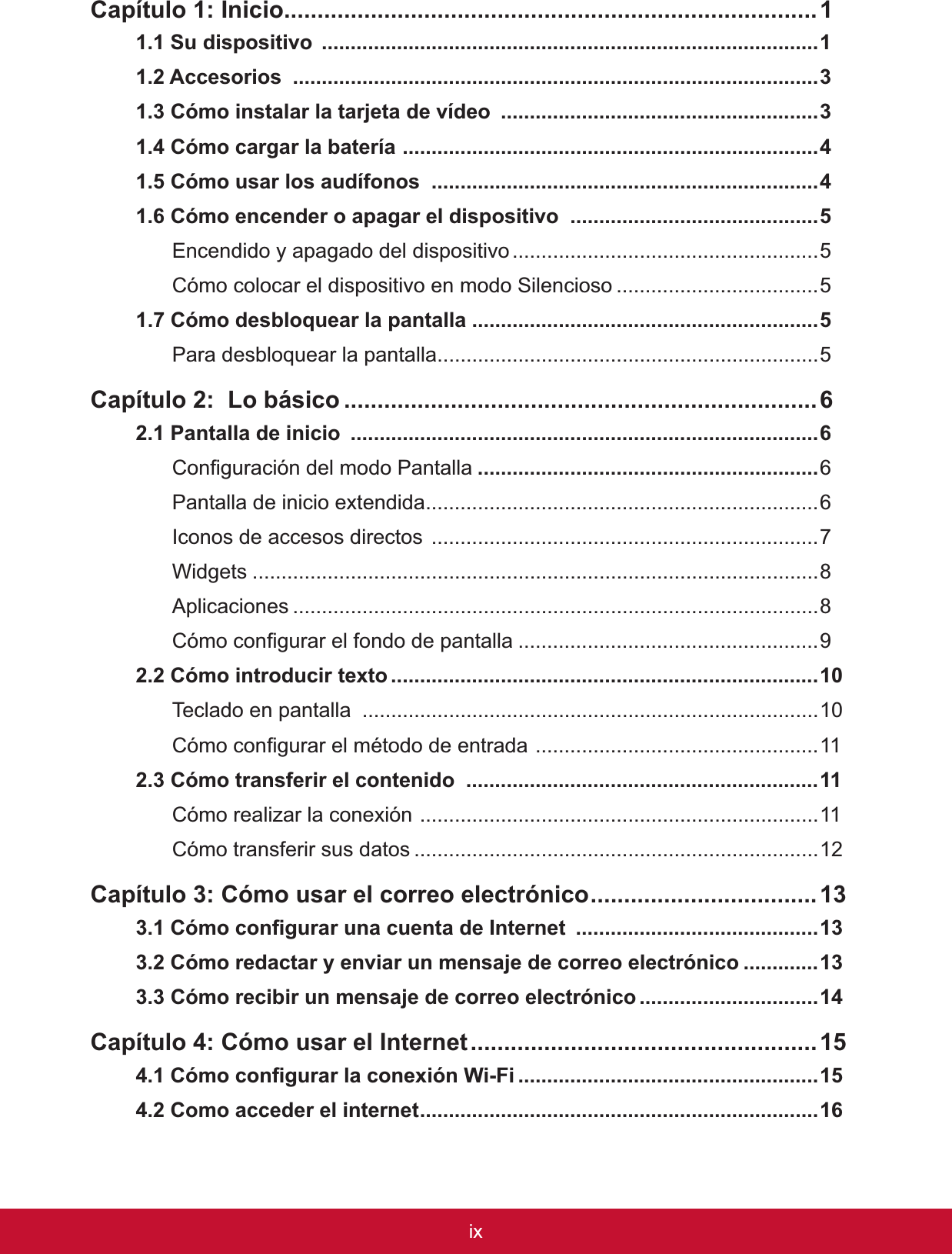 ix&amp;DStWXOR,QLFLR................................................................................6XGLVSRVLWLYR ......................................................................................$FFHVRULRV ...........................................................................................3&amp;yPRLQVWDODUODWDUMHWDGHYtGHR .......................................................3&amp;yPRFDUJDUODEDWHUtD........................................................................&amp;yPRXVDUORVDXGtIRQRV ...................................................................&amp;yPRHQFHQGHURDSDJDUHOGLVSRVLWLYR ...........................................Encendido y apagado del dispositivo.....................................................5Cómo colocar el dispositivo en modo Silencioso ...................................5&amp;yPRGHVEORTXHDUODSDQWDOOD ............................................................Para desbloquear la pantalla..................................................................5&amp;DStWXOR/REiVLFR .......................................................................3DQWDOODGHLQLFLR .................................................................................&amp;RQ¿JXUDFLyQGHOPRGR3DQWDOOD ...........................................................Pantalla de inicio extendida....................................................................,FRQRVGHDFFHVRVGLUHFWRV...................................................................:LGJHWV ..................................................................................................Aplicaciones ...........................................................................................&amp;yPRFRQ¿JXUDUHOIRQGRGHSDQWDOOD ....................................................92.2 Cómo introducir texto ..........................................................................7HFODGRHQSDQWDOOD ...............................................................................&amp;yPRFRQ¿JXUDUHOPpWRGRGHHQWUDGD.................................................112.3 Cómo transferir el contenido  .............................................................Cómo realizar la conexión .....................................................................11Cómo transferir sus datos ......................................................................12&amp;DStWXOR&amp;yPRXVDUHOFRUUHRHOHFWUyQLFR..................................&amp;yPRFRQ¿JXUDUXQDFXHQWDGH,QWHUQHW ..........................................&amp;yPRUHGDFWDU\HQYLDUXQPHQVDMHGHFRUUHRHOHFWUyQLFR .............&amp;yPRUHFLELUXQPHQVDMHGHFRUUHRHOHFWUyQLFR ...............................&amp;DStWXOR&amp;yPRXVDUHO,QWHUQHW....................................................&amp;yPRFRQ¿JXUDUODFRQH[LyQ:L)L ....................................................&amp;RPRDFFHGHUHOLQWHUQHW.....................................................................