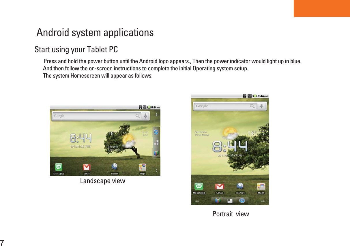 Tablet PCAndroid system applications Portrait  view Landscape viewStart using your Tablet PC     Press and hold the power button until the Android logo appears., Then the power indicator would light up in blue.       And then follow the on-screen instructions to complete the initial Operating system setup.       The system Homescreen will appear as follows:7
