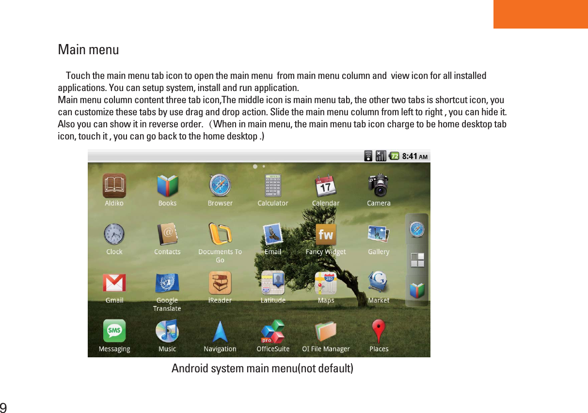 Tablet PCMain menu 9    Touch the main menu tab icon to open the main menu  from main menu column and  view icon for all installed applications. You can setup system, install and run application.Main menu column content three tab icon,The middle icon is main menu tab, the other two tabs is shortcut icon, you can customize these tabs by use drag and drop action. Slide the main menu column from left to right , you can hide it. Also you can show it in reverse order.（When in main menu, the main menu tab icon charge to be home desktop tab icon, touch it , you can go back to the home desktop .)Android system main menu(not default)  