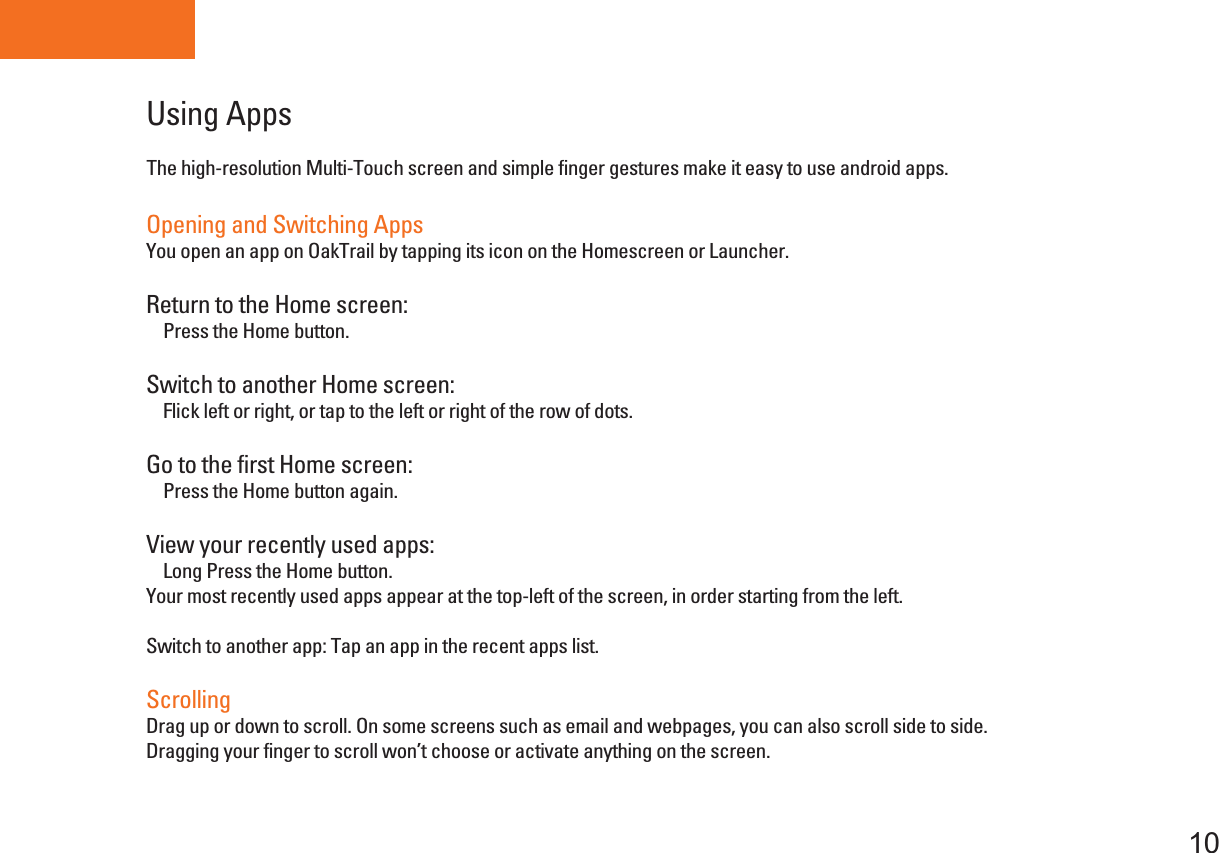 Tablet PCUsing Apps10The high-resolution Multi-Touch screen and simple finger gestures make it easy to use android apps.Opening and Switching AppsYou open an app on OakTrail by tapping its icon on the Homescreen or Launcher.Return to the Home screen:    Press the Home button.Switch to another Home screen:    Flick left or right, or tap to the left or right of the row of dots.Go to the first Home screen:    Press the Home button again.View your recently used apps:    Long Press the Home button.Your most recently used apps appear at the top-left of the screen, in order starting from the left.Switch to another app: Tap an app in the recent apps list.ScrollingDrag up or down to scroll. On some screens such as email and webpages, you can also scroll side to side.Dragging your finger to scroll won’t choose or activate anything on the screen.