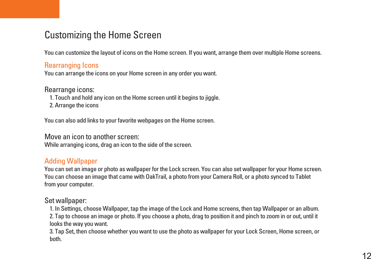     Press and hold Fuction button        for 10 second,  the power indicator will flash , then go to H/W Calibration, When you into Calibration, do not touch the screen.  Tablet PCCustomizing the Home Screen12You can customize the layout of icons on the Home screen. If you want, arrange them over multiple Home screens.Rearranging IconsYou can arrange the icons on your Home screen in any order you want.Rearrange icons:    1. Touch and hold any icon on the Home screen until it begins to jiggle.    2. Arrange the icons You can also add links to your favorite webpages on the Home screen.Move an icon to another screen: While arranging icons, drag an icon to the side of the screen.Adding WallpaperYou can set an image or photo as wallpaper for the Lock screen. You can also set wallpaper for your Home screen. You can choose an image that came with OakTrail, a photo from your Camera Roll, or a photo synced to Tabletfrom your computer.Set wallpaper:    1. In Settings, choose Wallpaper, tap the image of the Lock and Home screens, then tap Wallpaper or an album.    2. Tap to choose an image or photo. If you choose a photo, drag to position it and pinch to zoom in or out, until it    looks the way you want.    3. Tap Set, then choose whether you want to use the photo as wallpaper for your Lock Screen, Home screen, or    both. 