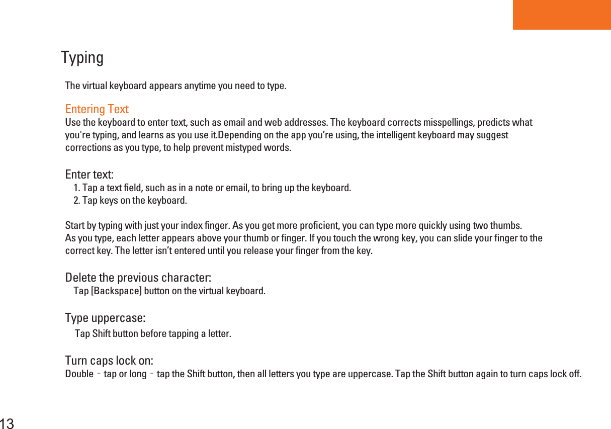 Tablet PCTyping The virtual keyboard appears anytime you need to type.13Entering TextUse the keyboard to enter text, such as email and web addresses. The keyboard corrects misspellings, predicts whatyou&apos;re typing, and learns as you use it.Depending on the app you’re using, the intelligent keyboard may suggest corrections as you type, to help prevent mistyped words.Enter text:    1. Tap a text field, such as in a note or email, to bring up the keyboard.    2. Tap keys on the keyboard.Start by typing with just your index finger. As you get more proficient, you can type more quickly using two thumbs.As you type, each letter appears above your thumb or finger. If you touch the wrong key, you can slide your finger to the correct key. The letter isn’t entered until you release your finger from the key.Delete the previous character:    Tap [Backspace] button on the virtual keyboard.Type uppercase:    Tap Shift button before tapping a letter.Turn caps lock on:Double‐tap or long‐tap the Shift button, then all letters you type are uppercase. Tap the Shift button again to turn caps lock off.