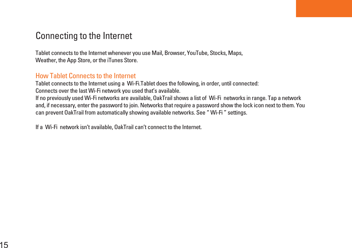 Tablet PC15Connecting to the InternetTablet connects to the Internet whenever you use Mail, Browser, YouTube, Stocks, Maps,Weather, the App Store, or the iTunes Store.How Tablet Connects to the InternetTablet connects to the Internet using a  Wi-Fi.Tablet does the following, in order, until connected:Connects over the last Wi-Fi network you used that’s available.If no previously used Wi-Fi networks are available, OakTrail shows a list of  Wi-Fi  networks in range. Tap a networkand, if necessary, enter the password to join. Networks that require a password show the lock icon next to them. You can prevent OakTrail from automatically showing available networks. See “ Wi-Fi ” settings.If a  Wi-Fi  network isn’t available, OakTrail can’t connect to the Internet.