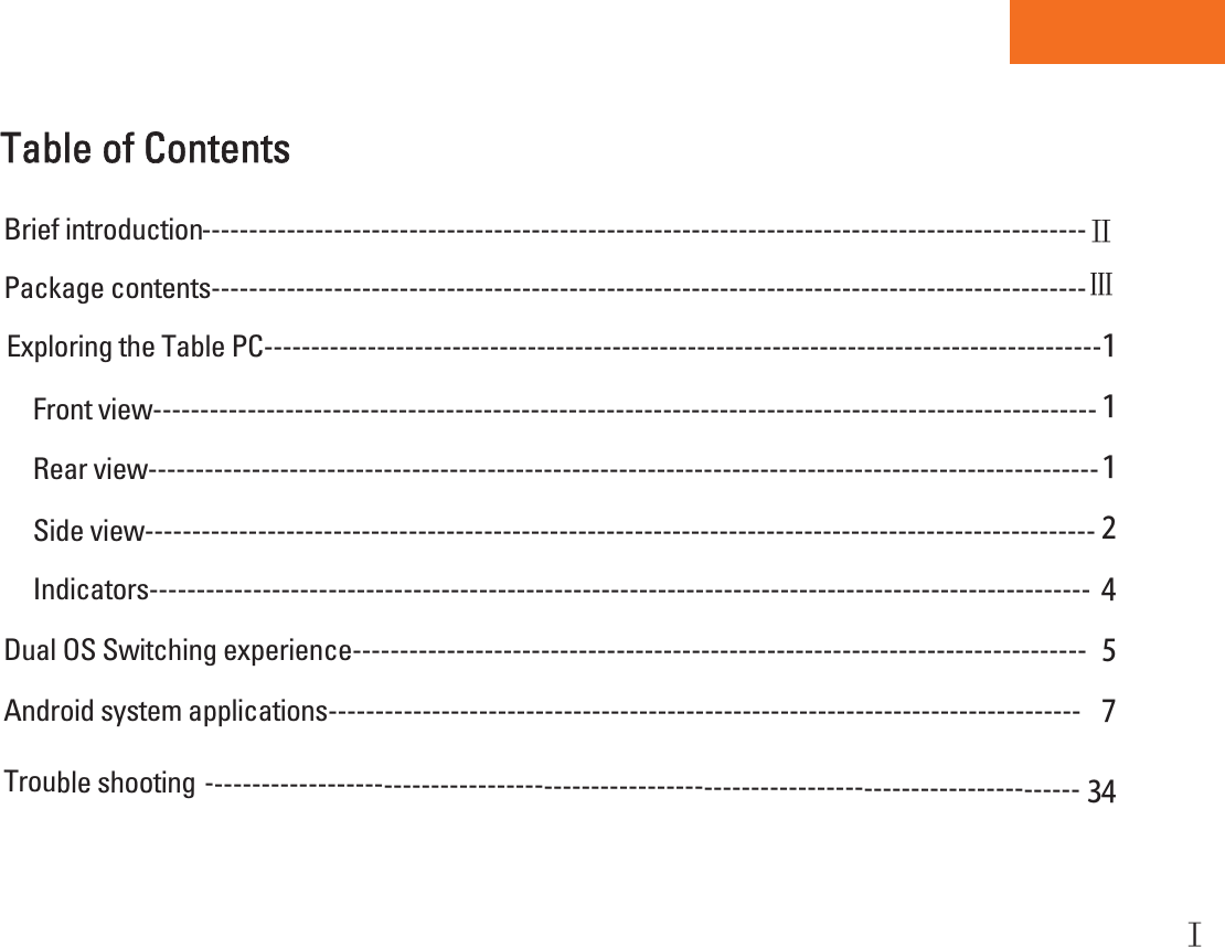 Tablet PCTable of Contents ----------------------------------------------------------------------------------------------Package contents---------------------------------------------------------------------------------------------Exploring the Table PC-----------------------------------------------------------------------------------------１Front view---------------------------------------------------------------------------------------------------- １Side view----------------------------------------------------------------------------------------------------- ２Brief introductionRear view-----------------------------------------------------------------------------------------------------１Indicators---------------------------------------------------------------------------------------------------- ４Trouble shooting --------------------------------------------------------------------------------------------- ３４５Dual OS Switching experience------------------------------------------------------------------------------７Android system applications--------------------------------------------------------------------------------ĖĕĔ