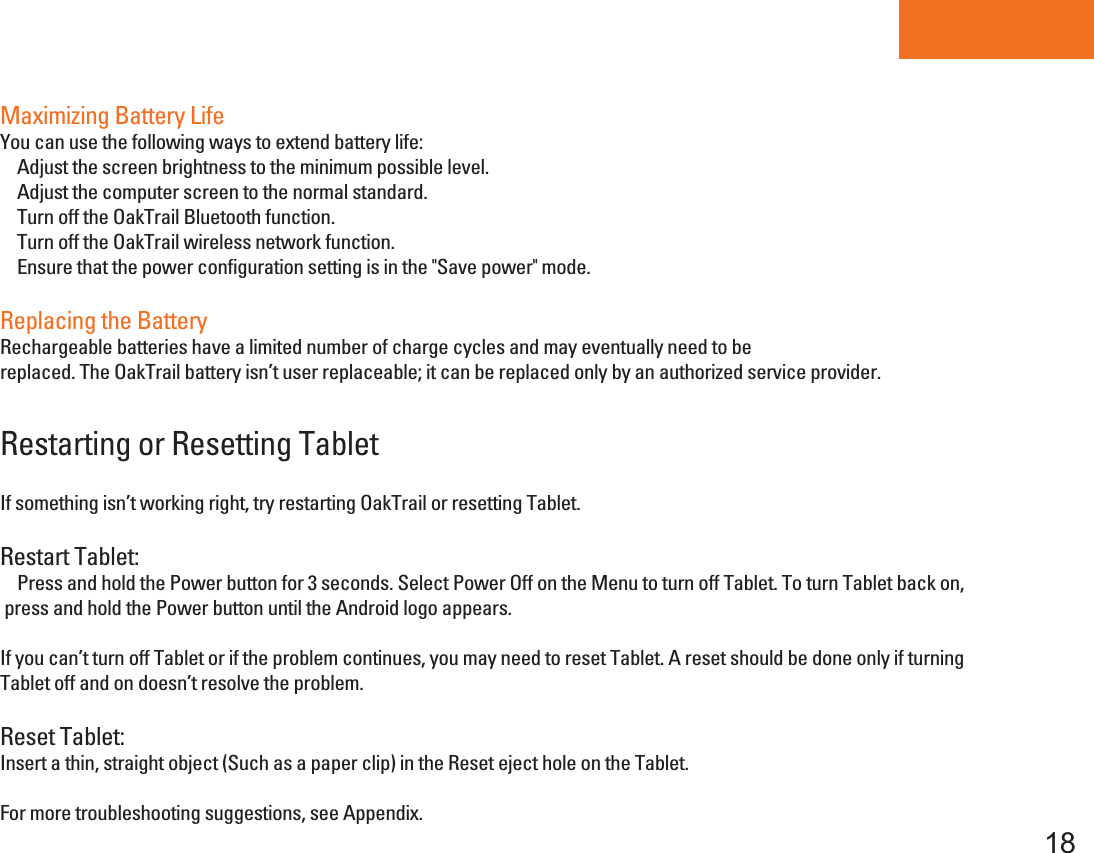 Tablet PC18Maximizing Battery LifeYou can use the following ways to extend battery life:    Adjust the screen brightness to the minimum possible level.    Adjust the computer screen to the normal standard.    Turn off the OakTrail Bluetooth function.    Turn off the OakTrail wireless network function.    Ensure that the power configuration setting is in the &quot;Save power&quot; mode.    Replacing the BatteryRechargeable batteries have a limited number of charge cycles and may eventually need to bereplaced. The OakTrail battery isn’t user replaceable; it can be replaced only by an authorized service provider.Restarting or Resetting TabletIf something isn’t working right, try restarting OakTrail or resetting Tablet.Restart Tablet:    Press and hold the Power button for 3 seconds. Select Power Off on the Menu to turn off Tablet. To turn Tablet back on,  press and hold the Power button until the Android logo appears.If you can’t turn off Tablet or if the problem continues, you may need to reset Tablet. A reset should be done only if turningTablet off and on doesn’t resolve the problem.Reset Tablet:Insert a thin, straight object (Such as a paper clip) in the Reset eject hole on the Tablet.For more troubleshooting suggestions, see Appendix.
