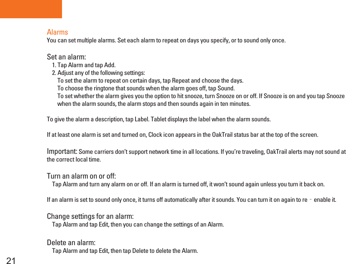 Tablet PC21AlarmsYou can set multiple alarms. Set each alarm to repeat on days you specify, or to sound only once.Set an alarm:    1. Tap Alarm and tap Add.    2. Adjust any of the following settings:        To set the alarm to repeat on certain days, tap Repeat and choose the days.        To choose the ringtone that sounds when the alarm goes off, tap Sound.        To set whether the alarm gives you the option to hit snooze, turn Snooze on or off. If Snooze is on and you tap Snooze        when the alarm sounds, the alarm stops and then sounds again in ten minutes.To give the alarm a description, tap Label. Tablet displays the label when the alarm sounds.If at least one alarm is set and turned on, Clock icon appears in the OakTrail status bar at the top of the screen.Important: Some carriers don’t support network time in all locations. If you’re traveling, OakTrail alerts may not sound atthe correct local time.Turn an alarm on or off:    Tap Alarm and turn any alarm on or off. If an alarm is turned off, it won’t sound again unless you turn it back on.If an alarm is set to sound only once, it turns off automatically after it sounds. You can turn it on again to re‐enable it.Change settings for an alarm:    Tap Alarm and tap Edit, then you can change the settings of an Alarm.Delete an alarm:     Tap Alarm and tap Edit, then tap Delete to delete the Alarm.