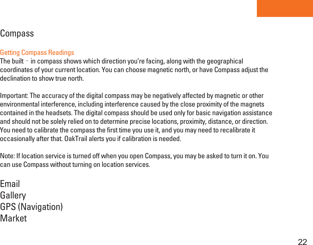Tablet PC22CompassGetting Compass ReadingsThe built‐in compass shows which direction you’re facing, along with the geographical coordinates of your current location. You can choose magnetic north, or have Compass adjust thedeclination to show true north.Important: The accuracy of the digital compass may be negatively affected by magnetic or other environmental interference, including interference caused by the close proximity of the magnets contained in the headsets. The digital compass should be used only for basic navigation assistance and should not be solely relied on to determine precise locations, proximity, distance, or direction. You need to calibrate the compass the first time you use it, and you may need to recalibrate it occasionally after that. OakTrail alerts you if calibration is needed.Note: If location service is turned off when you open Compass, you may be asked to turn it on. You can use Compass without turning on location services.EmailGalleryGPS (Navigation)Market
