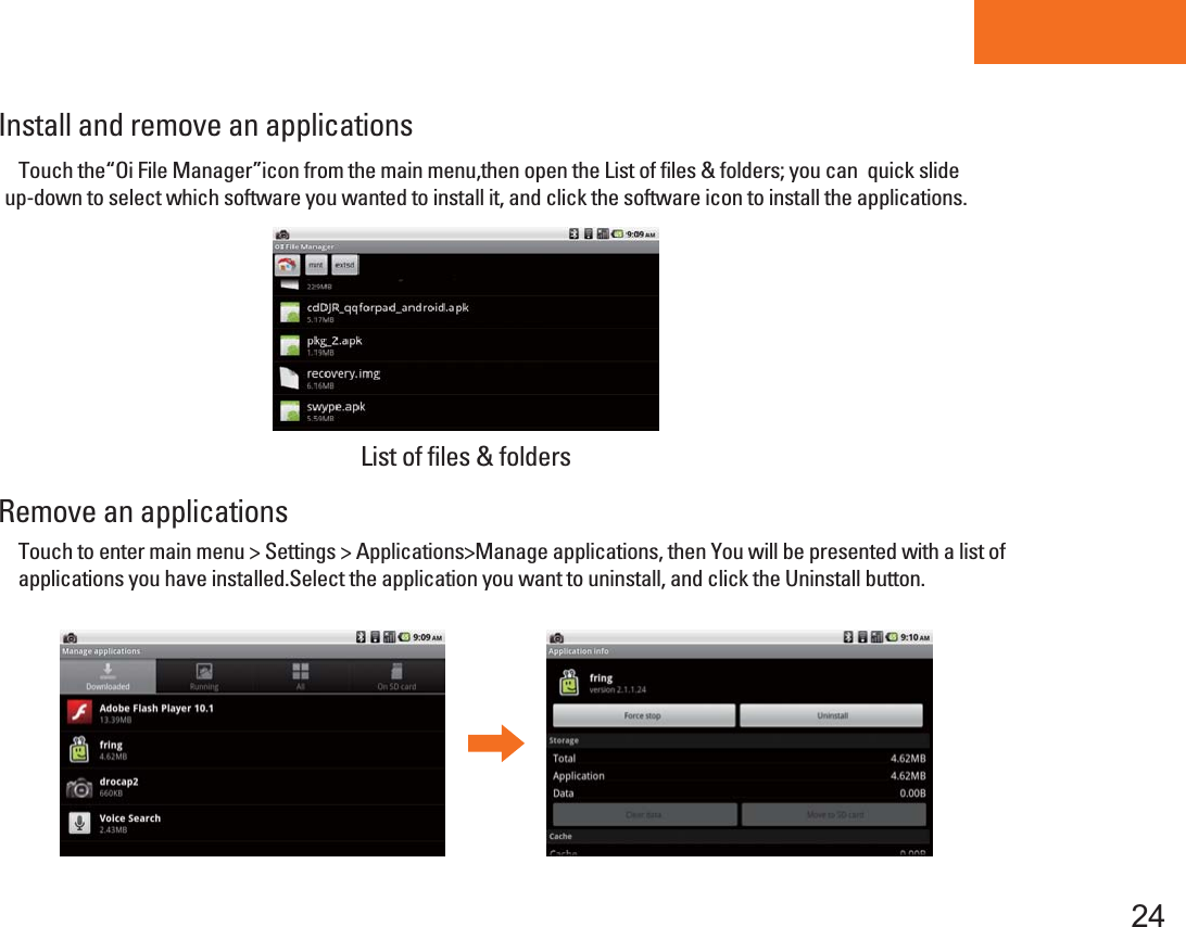 Tablet PCTouch to enter main menu &gt; Settings &gt; Applications&gt;Manage applications, then You will be presented with a list of applications you have installed.Select the application you want to uninstall, and click the Uninstall button.Install and remove an applicationsRemove an applications24    Touch the“Oi File Manager”icon from the main menu,then open the List of files &amp; folders; you can  quick slide up-down to select which software you wanted to install it, and click the software icon to install the applications. List of files &amp; folders