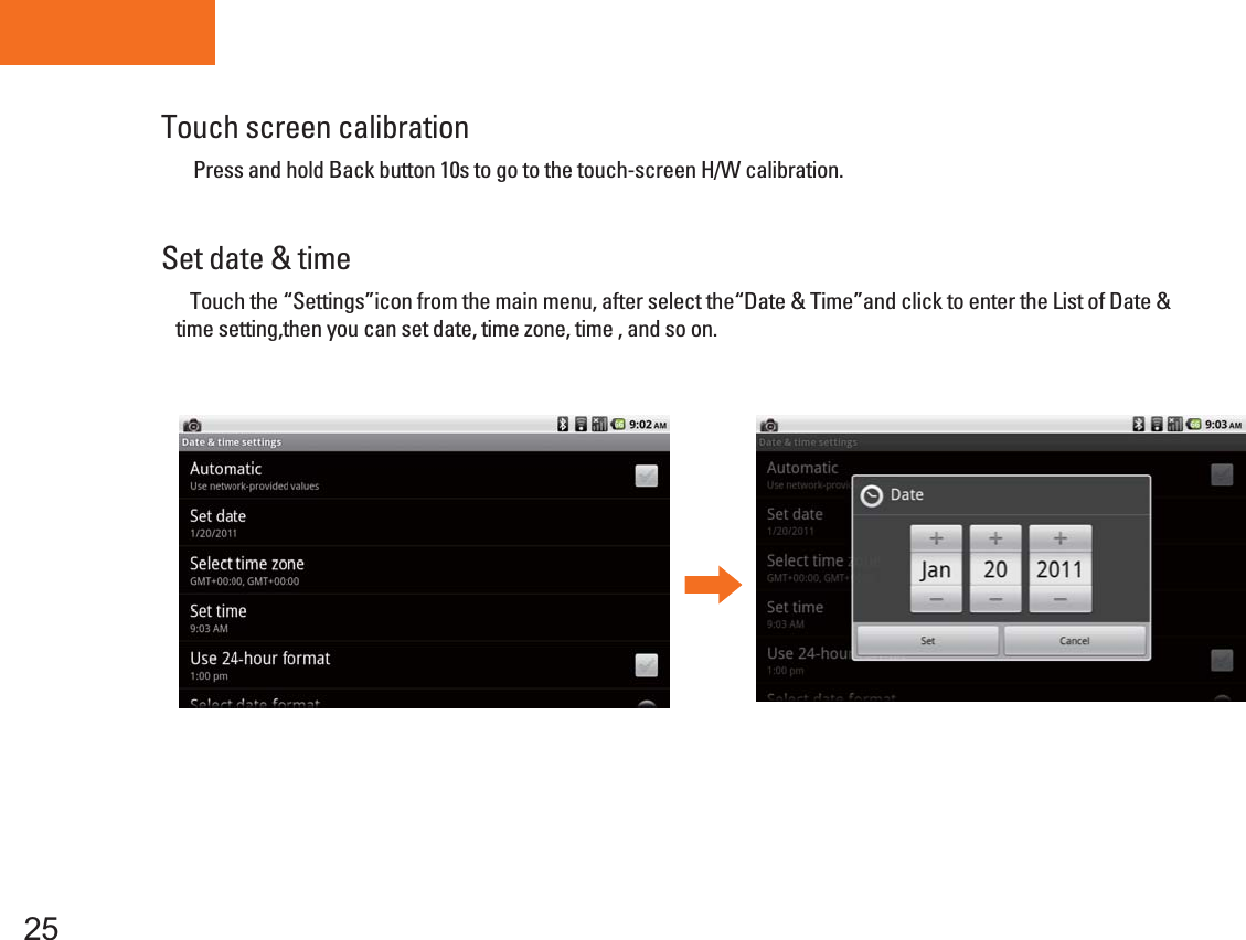     Press and hold Fuction button        for 10 second,  the power indicator will flash , then go to H/W Calibration, When you into Calibration, do not touch the screen.  Tablet PCTouch screen calibrationSet date &amp; time25    Touch the “Settings”icon from the main menu, after select the“Date &amp; Time”and click to enter the List of Date &amp; time setting,then you can set date, time zone, time , and so on.Press and hold Back button 10s to go to the touch-screen H/W calibration. 