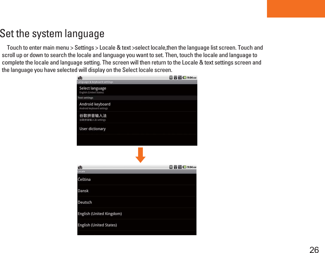 Tablet PCSet the system language     Touch to enter main menu &gt; Settings &gt; Locale &amp; text &gt;select locale,then the language list screen. Touch and scroll up or down to search the locale and language you want to set. Then, touch the locale and language to complete the locale and language setting. The screen will then return to the Locale &amp; text settings screen and the language you have selected will display on the Select locale screen. 26